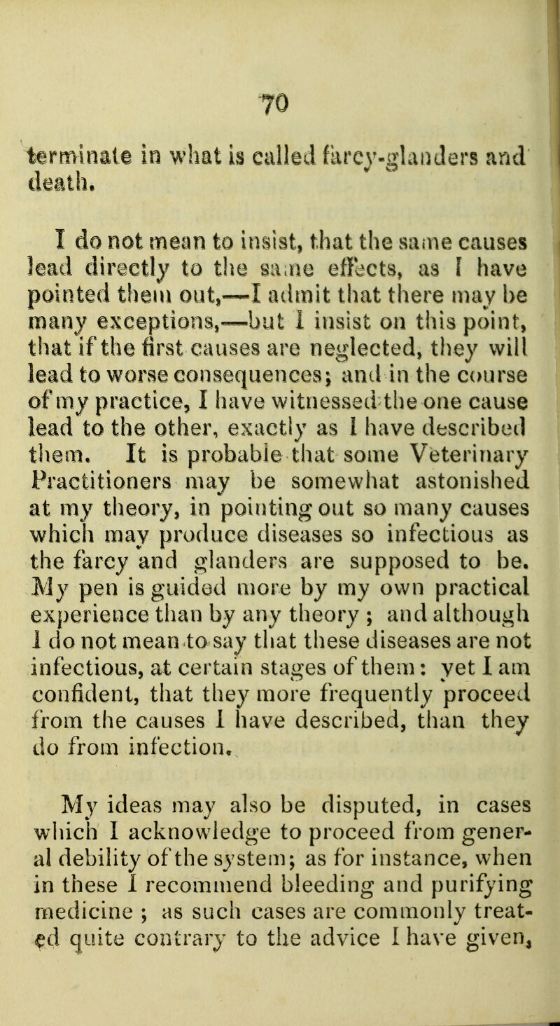 tarminale in what is callid farcy-glanders and daath. I do not mean to insist, that the same causes lead directly to the sa^ne effacts, as I have pointed them out,—I admit that there may be many exceptions,—but 1 insist on this point, that if the first causes are neglected, they will lead to worse consequences; and in the course of my practice, I have witnessed the one cause lead to the other, exactly as 1 have described them* It is probable that some Veterinary Practitioners may be somewhat astonished at my theory, in pointing out so many causes which may produce diseases so infectious as the farcy and glanders are supposed to be. My pen is guided more by my own practical experience than by any theory ; and although 1 do not mean to say that these diseases are not infectious, at certain stages of them: yet I am confident, that they more frequently proceed from the causes 1 have described, than they do from infection. My ideas may also be disputed, in cases which I acknowledge to proceed from gener- al debility of the system; as for instance, when in these I recommend bleeding and purifying medicine ; as such cases are commonly treat- quite contrary to the advice I have given,