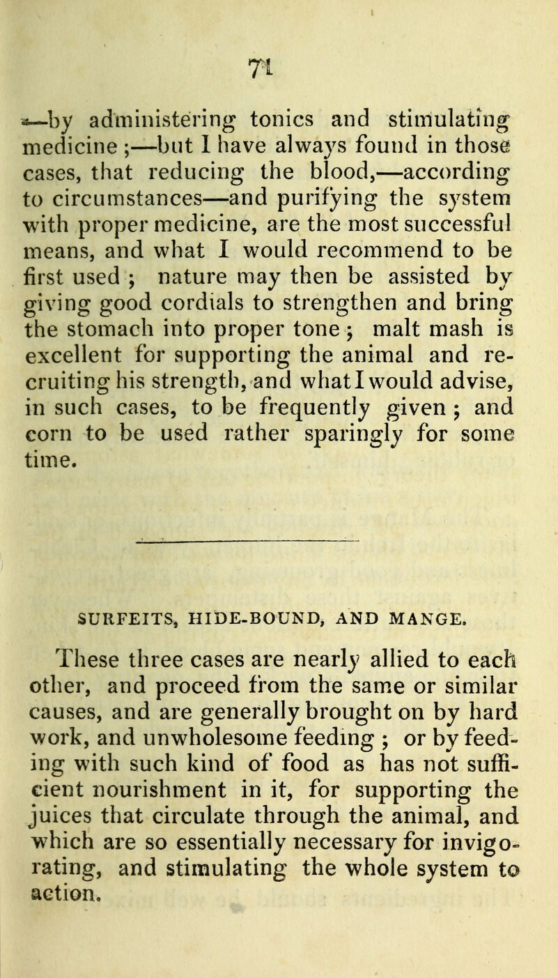 Ti by administering tonics and stimulatmg medicine ;—but 1 have always found in thos^ cases, that reducing the blood,—according to circumstances—and purifying the system with proper medicine, are the most successful means, and what I would recommend to be first used ; nature may then be assisted by giving good cordials to strengthen and bring the stomach into proper tone j malt mash is excellent for supporting the animal and re- cruiting his strength, and whati would advise, in such cases, to be frequently given j and corn to be used rather sparingly for some time. SURFEITS, HIDE-BOUND, AND MANGE. These three cases are nearly allied to each other, and proceed from the sam.e or similar causes, and are generally brought on by hard work, and unwholesome feeding ; or by feed-- ing with such kind of food as has not suffi- cient nourishment in it, for supporting the juices that circulate through the animal, and w^hich are so essentially necessary for invigo- rating, and stimulating the whole system to action.