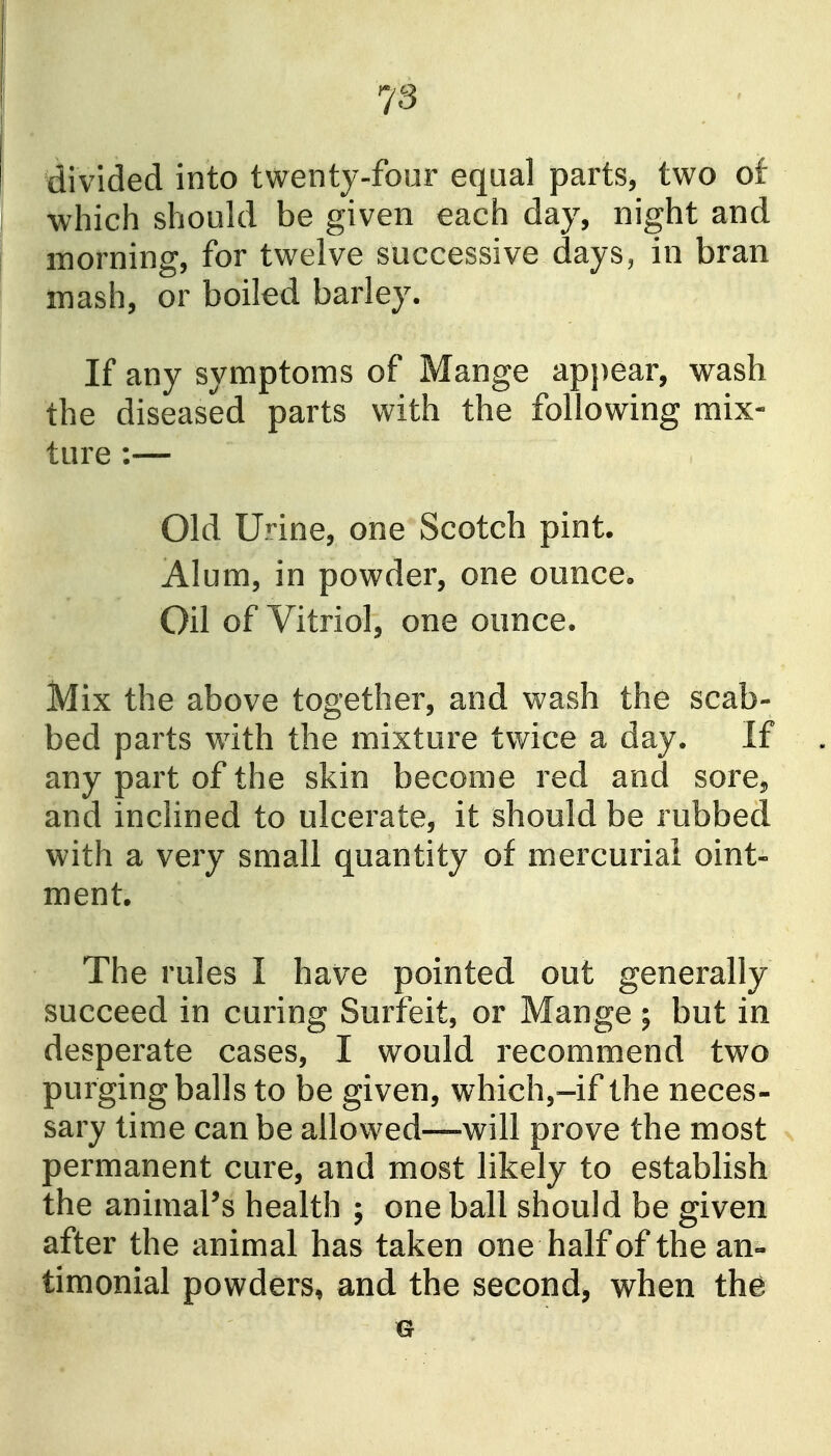 divided into twenty-four eqaal parts, two of which should be given each day, night and morning, for twelve successive days, in bran mash, or boiled barley. If any symptoms of Mange appear, wash the diseased parts with the following mix- ture :— Old Urine, one Scotch pint. Alum, in powder, one ounce. Oil of Vitriol, one ounce. Mix the above together, and wash the scab- bed parts with the mixture twice a day. If any part of the skin become red and sore, and inclined to ulcerate, it should be rubbed with a very small quantity of mercurial oint- ment. The rules I have pointed out generally succeed in curing Surfeit, or Mange ; but in desperate cases, I would recommend two purging balls to be given, which,-if the neces- sary time can be allowed—will prove the most permanent cure, and most likely to establish the animaPs health ; one ball should be given after the animal has taken one half of the an- timonial powders, and the second, when the 0