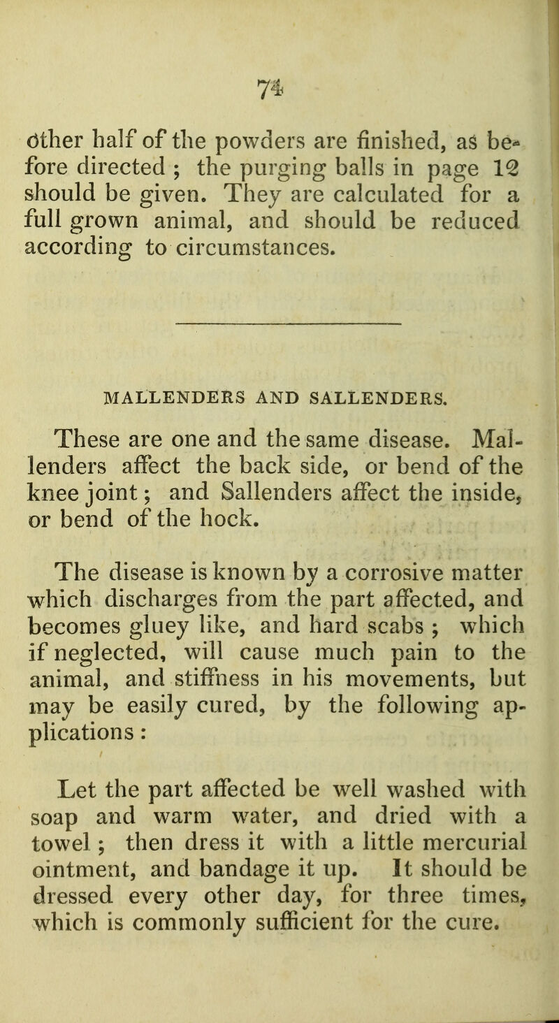 7* other half of the powders are finished, aS be*- fore directed ; the purging balls in page 12 should be given. They are calculated for a full grown animal, and should be reduced according to circumstances. MALLENDERS AND SALLENDERS, These are one and the same disease. Mal- lenders affect the back side, or bend of the knee joint; and Sallenders affect the inside, or bend of the hock. The disease is known by a corrosive matter which discharges from the part affected, and becomes gluey like, and hard scabs ; w4iich if neglected, will cause much pain to the animal, and stiffness in his movements, but may be easily cured, by the following ap- plications : Let the part affected be w^ell washed with soap and warm w^ater, and dried with a towel; then dress it with a little mercurial ointment, and bandage it up. It should be dressed every other day, for three times, which is commonly sufficient for the cure.