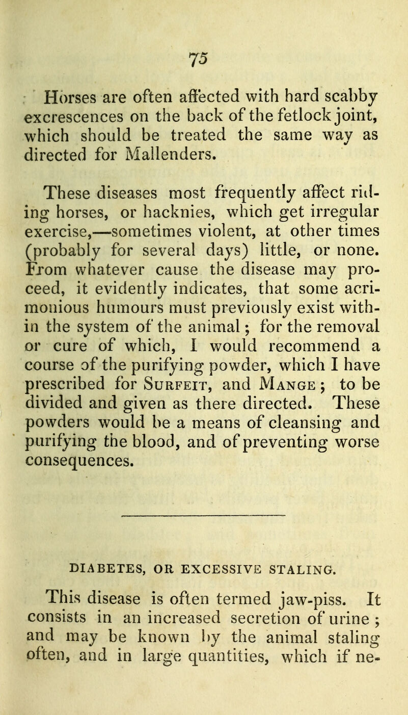 Horses are often affected with hard scabby excrescences on the back of the fetlock joint, which should be treated the same way as directed for Mallenders. These diseases most frequently affect rid- ing horses, or hacknies, which get irregular exercise,—sometimes violent, at other times (probably for several days) little, or none. From whatever cause the disease may pro- ceed, it evidently indicates, that some acri- monious humours must previously exist with- in the system of the animal; for the removal or cure of which, I would recommend a course of the purifying powder, which I have prescribed for Surfeit, and Mange ; to be divided and given as there directed. These powders would be a means of cleansing and purifying the blood, and of preventing worse consequences. DIABETES, OR EXCESSIVE STALING. This disease is often termed jaw-piss. It consists in an increased secretion of urine ; and may be known by the animal staling often, and in large quantities, which if ne-