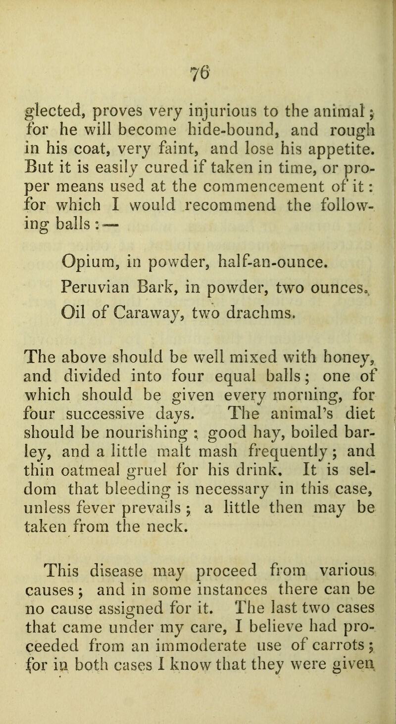 glected, proves very injurious to the animal; for he will become hide-bound, and rough in his coat, very faint, and lose his appetite. But it is easily cured if taken in time, or pro- per means used at the commencement of it: for which I would recommend the follow- ing balis : — Opium, in powder, half-an-ounce. Peruvian Bark, in powder, two ounces,, Oil of Caraway, two drachms. The above should be well mixed with honey, and divided into four equal balls; one of which should be given every morning, for four successive days. The animal's diet should be nourishing ; good hay, boiled bar- ley, and a little malt mash frequently; and thin oatmeal gruel for his drink. It is sel- dom that bleeding is necessary in this case, unless fever prevails ; a little then may be taken from the neck. This disease may proceed from various causes ; and in some instances there can be no cause assigned for it. The last two cases that came under my care, I believe had pro- ceeded from an immoderate use of carrots; for in both cases 1 know that they were given