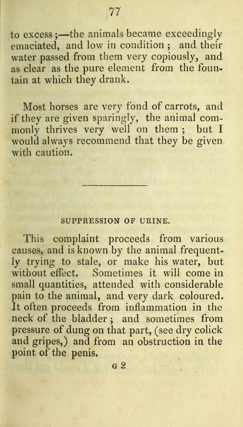 to excess ;—the animals became exceedingly emaciated, and low in condition ; and their water passed from them very copiously^ and as clear as the pure element from the foun- tain at which they drank. Most horses are very fond of carrots, and if they are given sparingly, the animal com- monly thrives very well on them ; but I would always recommend that they be given with caution. SUPPRESSION OF URINE, This complaint proceeds from various causes, and is known by the animal frequent- ly trying to stale, or make his water, but without effect. Sometimes it will come in small quantities, attended with considerable pain to the animal, and very dark coloured. It often proceeds from inflammation in the neck of the bladder ; and sometimes from pressure of dung on that part, (see dry colick and gripes,) and from an obstruction in the point of the penis. G 2