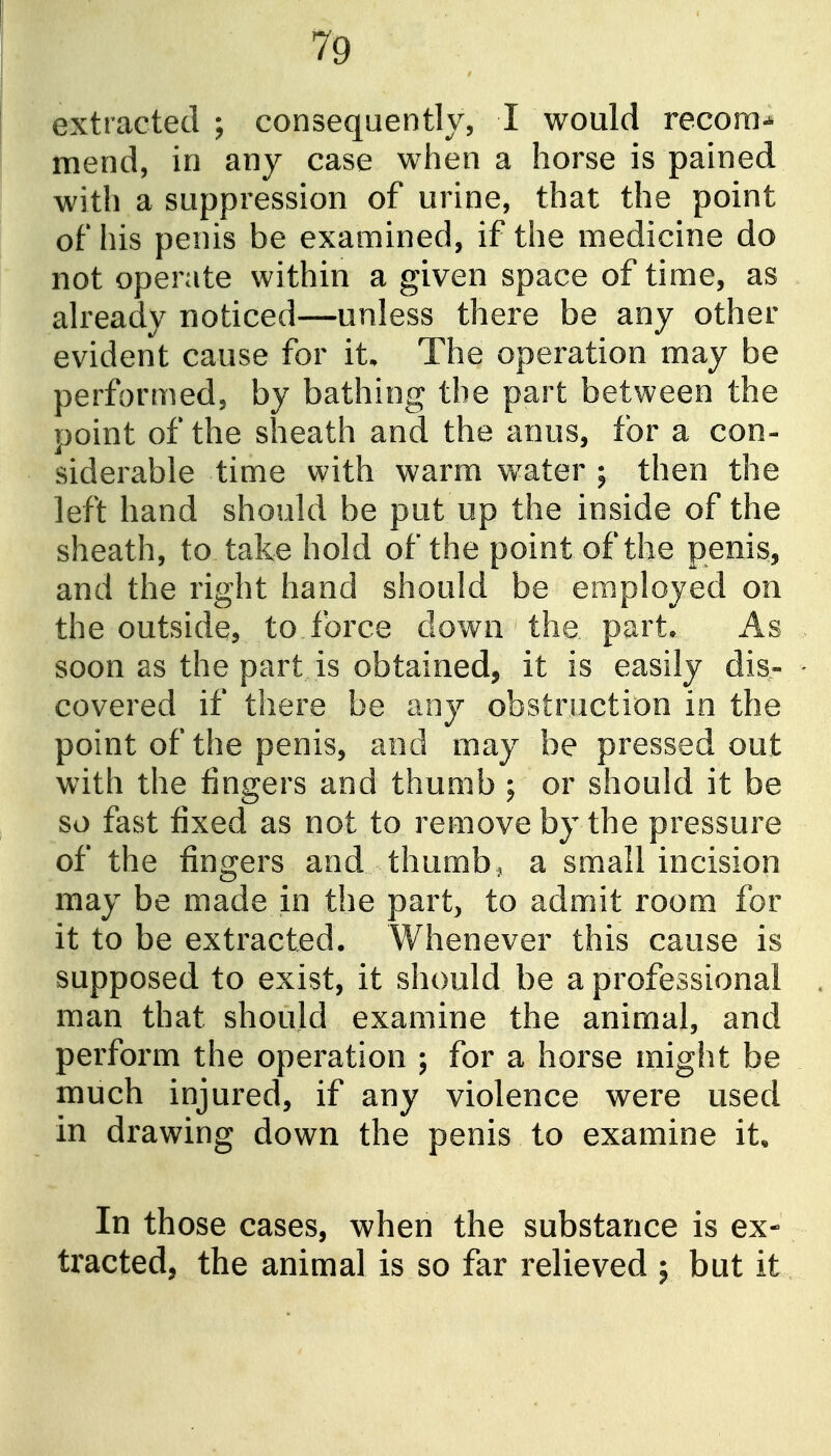 extracted ; consequently, I would recora^ mend, in any case when a horse is pained with a suppression of urine, that the point of his penis be examined, if the medicine do not operate within a given space of time, as already noticed—unless there be any other evident cause for it. The operation may be performed, by bathing the part between the point of the sheath and the anus, for a con- siderable time with warm water ; then the left hand should be put up the inside of the sheath, to take hold of the point of the penis, and the right hand should be employed on the outside, to force down the part* As soon as the part is obtained, it is easily dis- covered if there be any obstruction in the point of the penis, and may be pressed out with the fingers and thumb ; or should it be so fast fixed as not to remove by the pressure of the fingers and thumb, a small incision may be made in the part, to admit room for it to be extracted. Whenever this cause is supposed to exist, it should be a professional man that should examine the animal, and perform the operation ; for a horse might be much injured, if any violence were used in drawing down the penis to examine it. In those cases, when the substance is ex- tracted, the animal is so far relieved ; but it