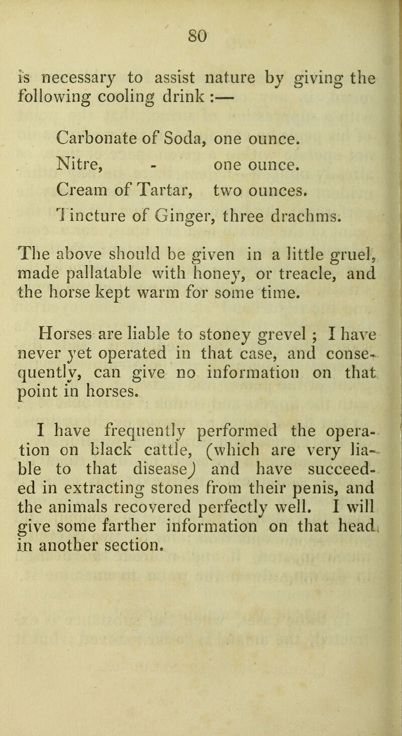 is necessary to assist nature by giving the following cooling drink :— Carbonate of Soda, one ounce. Nitre, - one ounce. Cream of Tartar, two ounces. 1 incture of Ginger, three drachms. The above should be given in a little gruel, made pallatable with honey, or treacle, and the horse kept warm for some time. Horses are liable to stoney grevel ; I have never yet operated in that case, and conse- quently, can give no information on that point in horses. I have frequently performed the opera- tion on black cattle, (which are very lia- ble to that disease) and have succeed- ed in extracting stones from their penis, and the animals recovered perfectly well. I will give some farther information on that head, in another section.