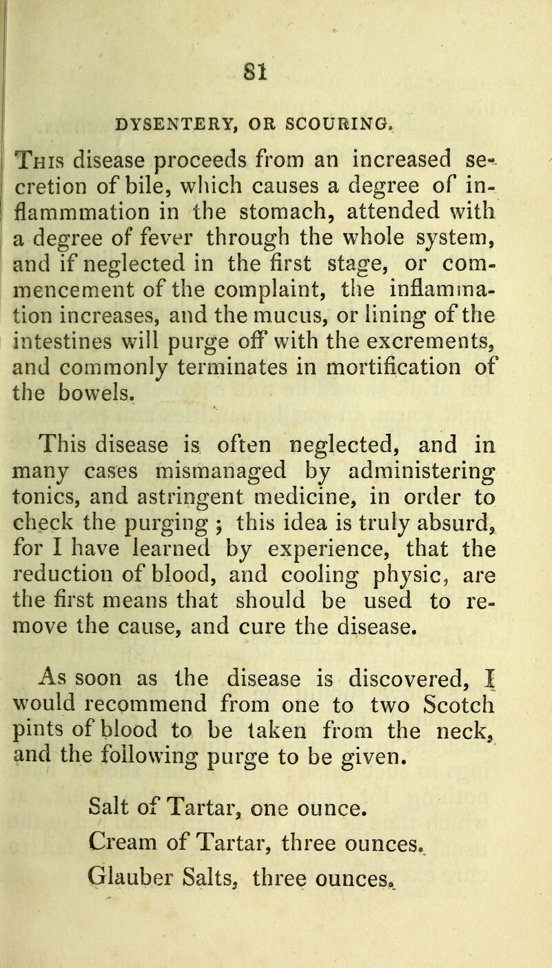 DYSENTERY, OR SCOURING. This disease proceeds from an increased se-^ cretion of bile, which causes a degree of in- flam mm at ion in the stomach, attended with a degree of fever through the whole system, and if neglected in the first stage, or com- mencement of the complaint, the inflamma- tion increases, and the mucus, or lining of the intestines will purge off* with the excrements, and commonly terminates in mortification of the bowels. This disease is often neglected, and in many cases mismanaged by administering tonics, and astringent medicine, in order to check the purging ; this idea is truly absurd^ for I have learned by experience, that the reduction of blood, and cooling physic^ are the first means that should be used to re- move the cause, and cure the disease. As soon as the disease is discovered, I would recommend from one to two Scotch pints of blood to be taken from the neck^ and the following purge to be given. Salt of Tartar, one ounce. Cream of Tartar, three ounces* Glauber Salts, three ounceSo