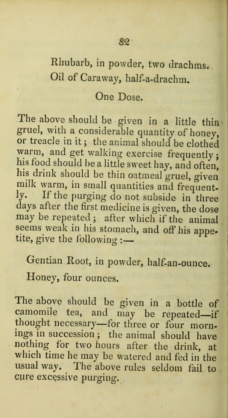 Rhubarb, in powder, two drachms. Oil of Caraway, half-a-drachm. One Dose. The above should be given in a little thin - gruel, with a considerable quantity of honey, or treacle in it; the animal should be clothed warm, and get walking exercise frequently; his food should be a little sweet hay, and often, his drink should be thin oatmeal gruel, given milk warm, in small quantities and frequent- ly. If the purging do not subside in three days after the first medicine is given, the dose may be repeated ; after which if the animal seems weak in his stomach, and off his appe- tite, fEive the fbllowin2* Gentian Root, in powder, half-an-ounce. Honey, four ounces. The above should be given in a bottle of camomile tea, and may be repeated—if thought necessary—for three or four morn- ings in succession ; the animal should have nothing for two hours after the drink, at which time he may be watered and fed in the usual way. The above rules seldom fail to cure excessive purging.