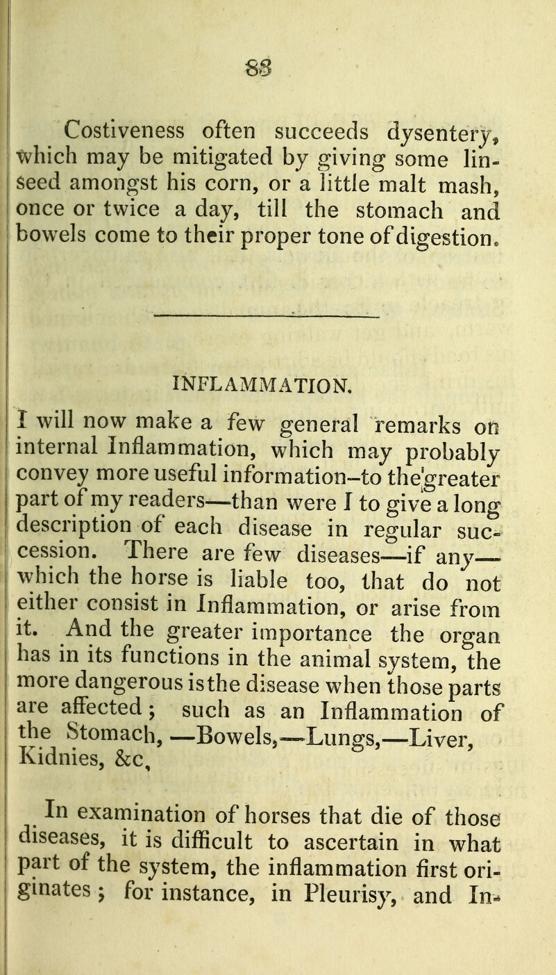 Costiveness often succeeds dysentery, which may be mitigated by giving some lin- seed amongst his corn, or a little malt mash, once or twice a day, till the stomach and bowels come to their proper tone of digestion. INFLAMMATION. I will now make a few general remarks on internal Inflammation, which may probably convey more useful information-to the'greater ] part of my readers—than were I to give a long I description of each disease in regular suc- cession. There are few diseases—if any— which the horse is liable too, that do not either consist in Inflammation, or arise from it. And the greater importance the organ has in its functions in the animal system, the more dangerous isthe disease when those parts are affected; such as an Inflammation of the Stomach, —Bowels,—Lungs,—Liver, Kidnies, &c. In examination of horses that die of those diseases, it is difficult to ascertain in what part of the system, the inflammation first ori- ginates ; for instance, in Pleurisy, and In-
