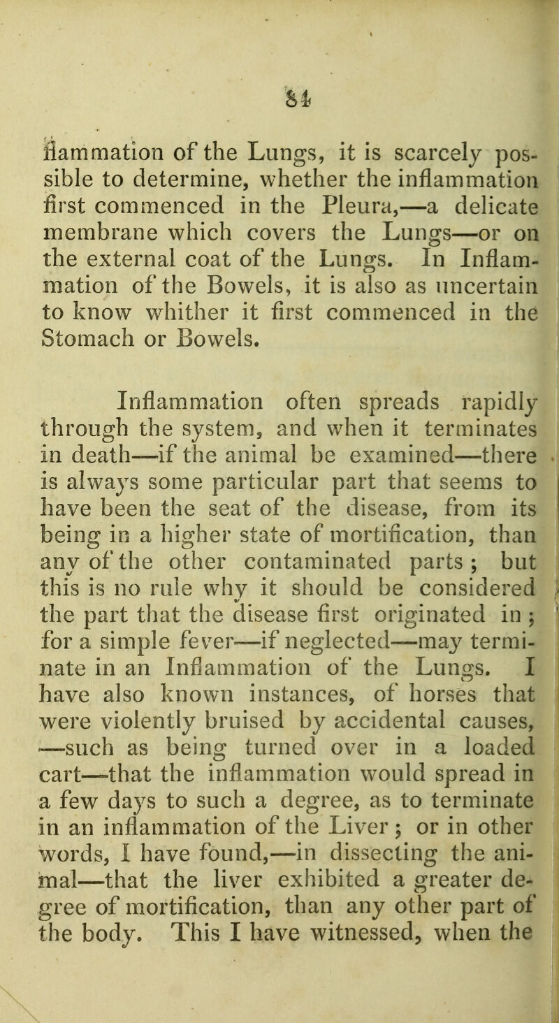 Si Hammation of the Lungs, it is scarcely pos- sible to determine, whether the inflammation first commenced in the Pleura,—a dehcate membrane which covers the Lungs—or on the external coat of the Lungs. In Inflam- mation of the Bowels, it is also as uncertain to know whither it first commenced in the Stomach or Bowels. Inflammation often spreads rapidly through the system, and when it terminates in death—if the animal be examined—there • is always some particular part that seems to | have been the seat of the disease, from its | being in a higher state of mortification, than any of the other contaminated parts; but this is no rule why it should be considered the part that the disease first originated in ; for a simple fever—if neglected—ma}^ termi- i nate in an Inflammation of the Lungs. I have also known instances, of horses that were violently bruised by accidental causes, —such as being turned over in a loaded cart—that the inflammation would spread in a few days to such a degree, as to terminate in an inflammation of the Liver; or in other words, I have found,—in dissecting the ani- mal—that the liver exhibited a greater de- gree of mortification, than any other part of ^ the body. This I have witnessed, when the I