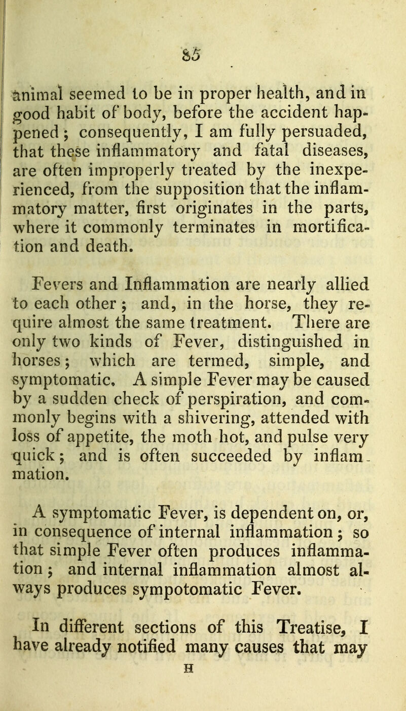 &5 animal seemed to be in proper health, and in good habit of body, before the accident hap- pened ; consequently, I am fully persuaded, that these inflammatory and fatal diseases, are often improperly treated by the inexpe- rienced, from the supposition that the inflam- matory matter, first originates in the parts, where it commonly terminates in mortifica- tion and death. Fev^ers and Inflammation are nearly allied to each other; and, in the horse, they re- quire almost the same treatment. There are only two kinds of Fever, distinguished in horses; which are termed, simple, and symptomatic, A simple Fever may be caused by a sudden check of perspiration, and corn- monly begins with a shivering, attended with loss of appetite, the moth hot, and pulse very quick; and is often succeeded by inflam- mation. A symptomatic Fever, is dependent on, or, in consequence of internal inflammation j so that simple Fever often produces inflamma- tion J and internal inflammation almost al- ways produces sympotomatic Fever. In different sections of this Treatise, I have already notified many causes that may H