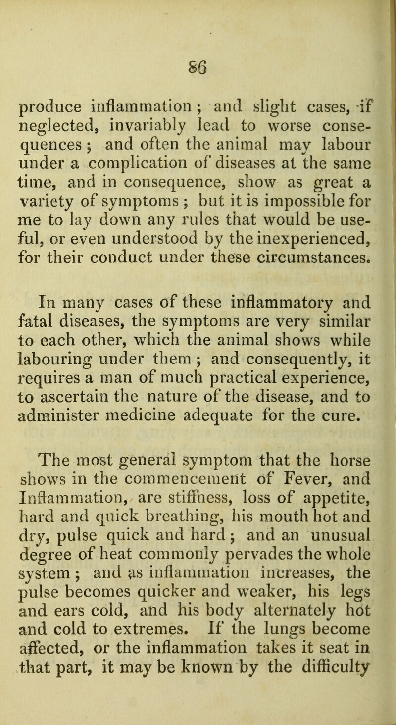 produce inflammation; and slight cases, if neglected, invariably lead to worse conse- quences ; and often the animal may labour under a complication of diseases at the same time, and in consequence, show as great a variety of symptoms ; but it is impossible for me to lay down any rules that would be use- ful, or even understood by the inexperienced, for their conduct under these circumstances. In many cases of these inflammatory and fatal diseases, the symptoms are very similar to each other, which the animal shows while labouring under them ; and consequently, it requires a man of much practical experience, to ascertain the nature of the disease, and to administer medicine adequate for the cure. The most general symptom that the horse shows in the commencement of Fever, and Inflammation, are stiffness, loss of appetite, hard and quick breathing, his mouth hot and dry, pulse quick and hard; and an unusual degree of heat commonly pervades the whole system ; and ^s inflammation increases, the pulse becomes quicker and weaker, his legs and ears cold, and his body alternately hot and cold to extremes. If the lungs become affected, or the inflammation takes it seat in that part, it may be known by the difficulty