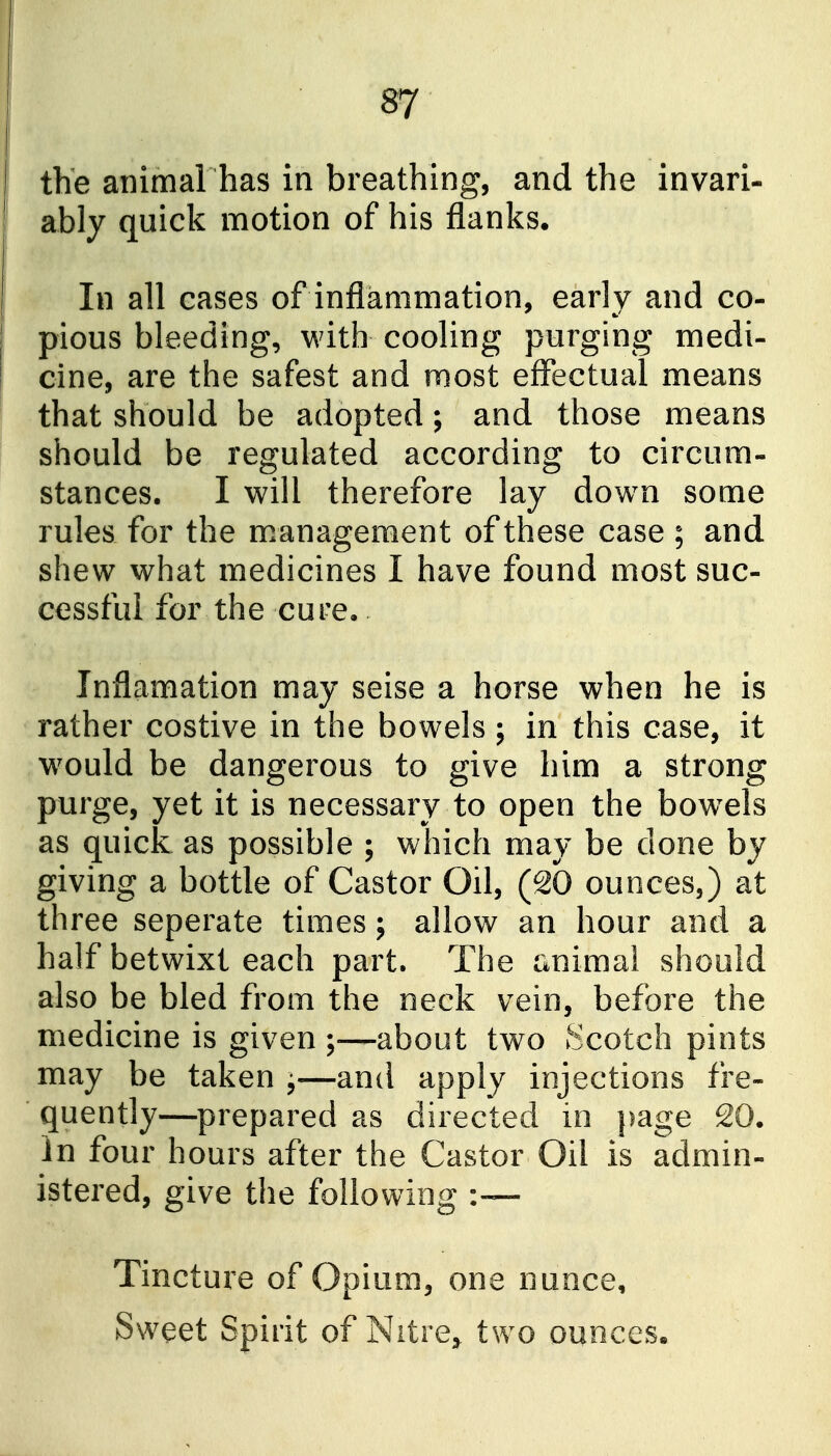 the atiimal has in breathing, and the invari- ably quick motion of his flanks. In all eases of inflammation, early and co- pious bleeding, with cooling purging medi- cine, are the safest and most effectual means that should be adopted; and those means should be regulated according to circum- stances. I will therefore lay dow^n some rules for the management of these case ; and shew what medicines I have found most suc- cessful for the cure. Jnflamation may seise a horse when he is rather costive in the bowels; in this case, it w^ould be dangerous to give him a strong purge, yet it is necessary to open the bow^els as quick as possible ; which may be done by giving a bottle of Castor Oil, (20 ounces,) at three seperate times; allow an hour and a half betwixt each part. The animal should also be bled from the neck vein, before the medicine is given —about two Scotch pints may be taken j—and apply injections fre- quently—prepared as directed in page 20. In four hours after the Castor Oil is admin- istered, give the following :— Tincture of Opium, one nunce. Sweet Spirit of Nitre^ two ounces.