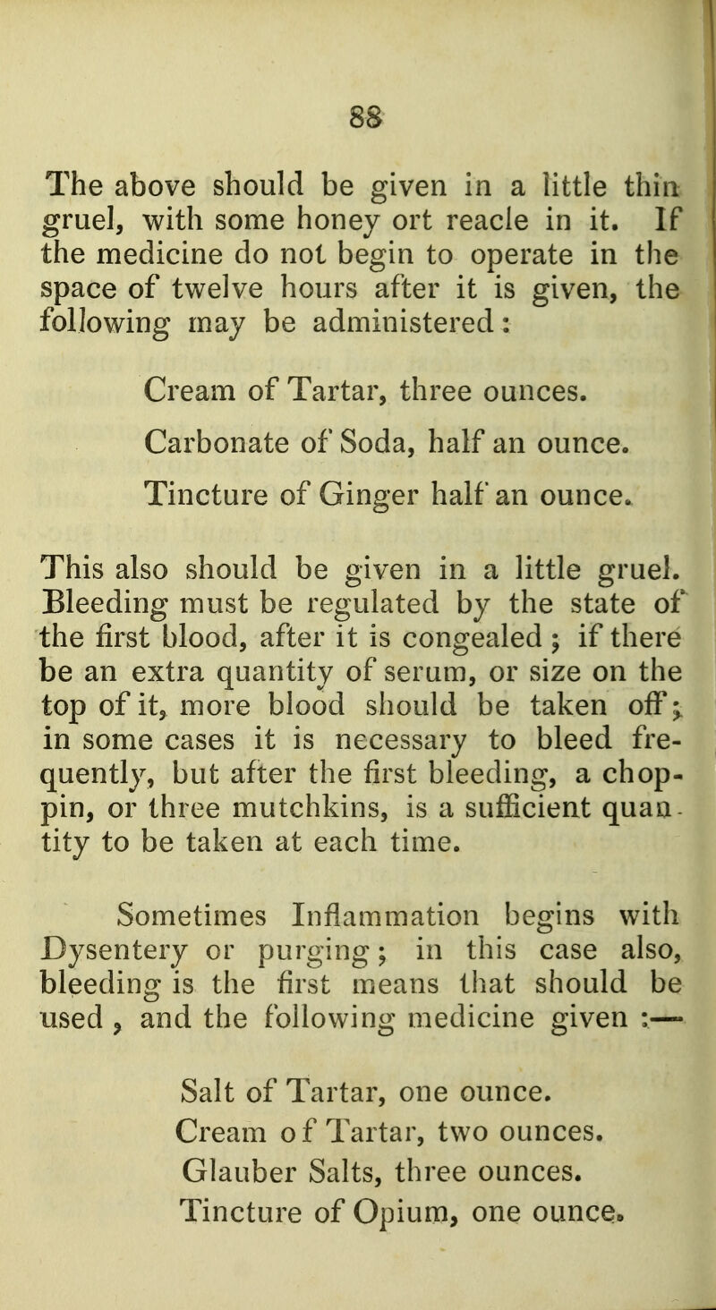 The above should be given in a little thin gruel, with some honey ort reacle in it. If the medicine do not begin to operate in the space of twelve hours after it is given, the following may be administered: Cream of Tartar, three ounces. Carbonate of Soda, half an ounce. Tincture of Ginger half an ounce. This also should be given in a little gruel. Bleeding must be regulated by the state of the first blood, after it is congealed ; if there be an extra quantity of serum, or size on the top of it, more blood should be taken off in some cases it is necessary to bleed fre- quently, but after the first bleeding, a chop- pin, or three mutchkins, is a sufficient quaa tity to be taken at each time. Sometimes Inflammation begins with Dysentery or purging; in this case also, bleeding is the first means that should be used 5 and the following medicine given :— Salt of Tartar, one ounce. Cream of Tartar, two ounces. Glauber Salts, three ounces. Tincture of Opium, one ounce»