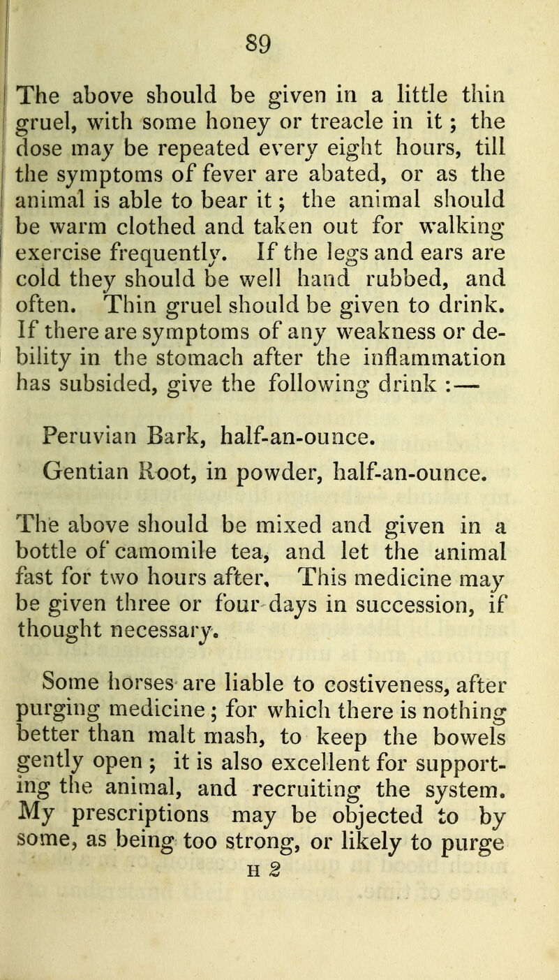 The above should be given in a little thin gruel, with some honey or treacle in it; the dose may be repeated every eight hoars, till the symptoms of fever are abated, or as the animal is able to bear it; the animal should be warm clothed and taken out for walking exercise frequently. If the legs and ears are cold they should be well hand rubbed, and often. Thin gruel should be given to drink. If there are symptoms of any weakness or de- bility in the stomach after the inflammation has subsided, give the following drink :— Peruvian Bark, half-an-ounce. Gentian Root, in powder, half-an-ounce. The above should be mixed and given in a bottle of camomile tea, and let the animal fast for two hours after. This medicine may be given three or four days in succession, if thought necessaryo Some horses are liable to eostiveness, after purging medicine; for which there is nothing better than malt mash, to keep the bowels gently open ; it is also excellent for support- ing the animal, and recruiting the system. My prescriptions may be objected to by some^ as being too strong, or likely to purge H 2