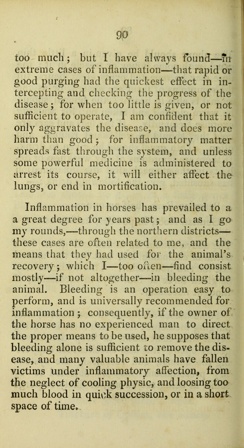 too much ; but I have always found—Tn extreme cases of inflammation—that rapid or good purging had the quickest effect in in- tercepting and checking the progress of the disease; for when too httle is given, or not sufficient to operate, I am confident that it only aggravates the disease, and does more harm than good; for inflammatory matter spreads fast through the system, and unless some powerful medicine is administered to arrest its course, it will either affect the lungSj or end in mortification. Inflammation in horses has prevailed to a a great degree for }^ears past; and as I go my rounds,—through the northern districts— these cases are often related to me, and the means that they had used for the animaPs recovery ; which I—too ofien^—find consist mostly—if not altogether—in bleeding the animal. Bleeding is an operation easy to perform, and is universally recommended for inflammation ; consequently, if the owner of the horse has no experienced man to direct the proper means to be used, he supposes that bleeding alone is sufficient to remove the dis- ease, and many valuable animals have fallen victims under inflammatory affection, from the neglect of cooling physic, and loosing too much blood in quick succession, or in a short space of time*