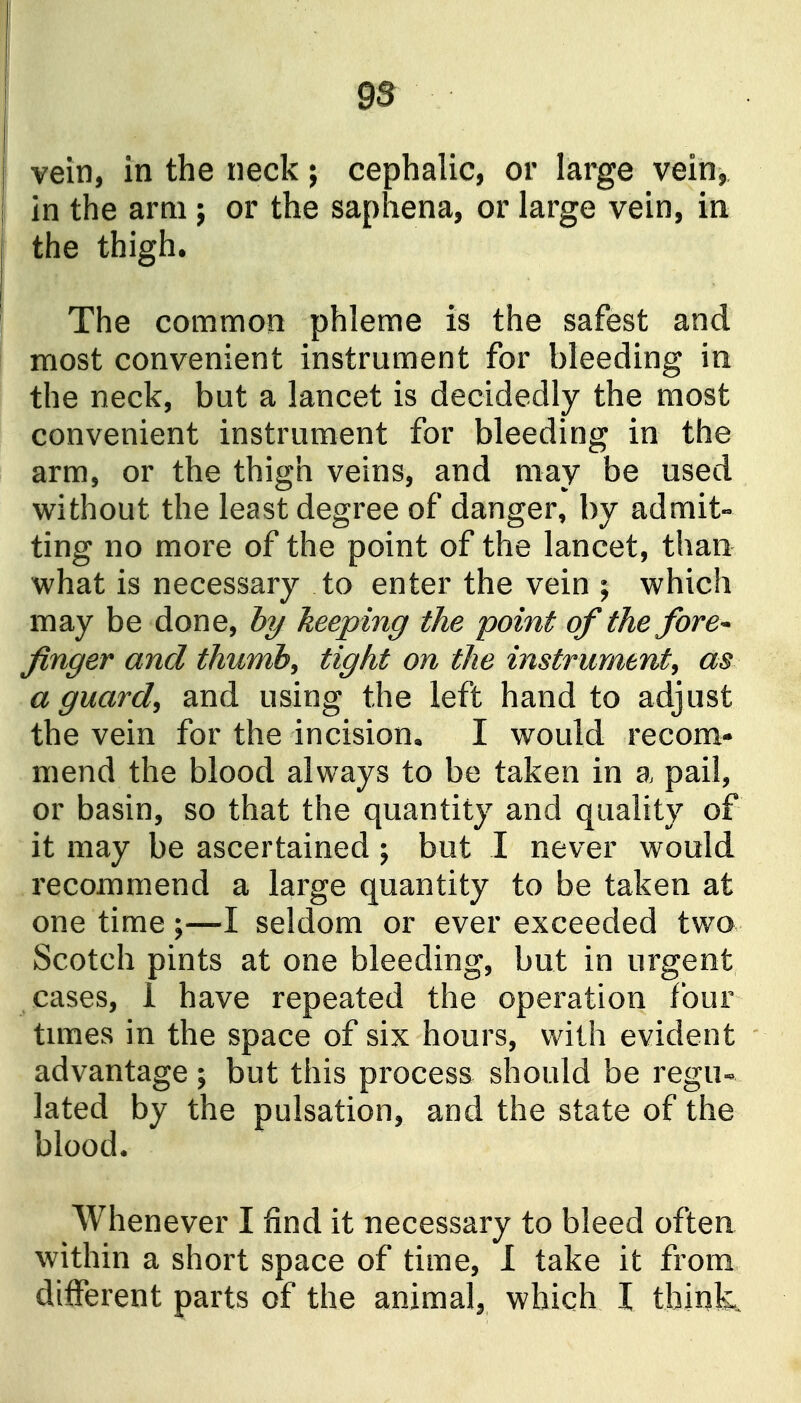 9S vein, in the neck; cephalic, or large vein, in the arm; or the saphena, or large vein, in the thigh. The common phleme is the safest and most convenient instrument for bleeding in the neck, but a lancet is decidedly the most convenient instrument for bleeding in the arm, or the thigh veins, and may be used without the least degree of danger, by admit- ting no more of the point of the lancet, than what is necessary to enter the vein ; which may be done, b?/ keeping the point of the fore^ finger and thumbs tight on the instrument^ as a guards and using the left hand to adjust the vein for the incision, I would recom- mend the blood always to be taken in a pail, or basin, so that the quantity and quality of it may be ascertained ; but I never would recommend a large quantity to be taken at one time;—I seldom or ever exceeded two Scotch pints at one bleeding, but in urgent cases, 1 have repeated the operation four tunes in the space of six hours, with evident advantage; but this process should be regu- lated by the pulsation, and the state of the blood. Whenever I find it necessary to bleed often within a short space of time, 1 take it from