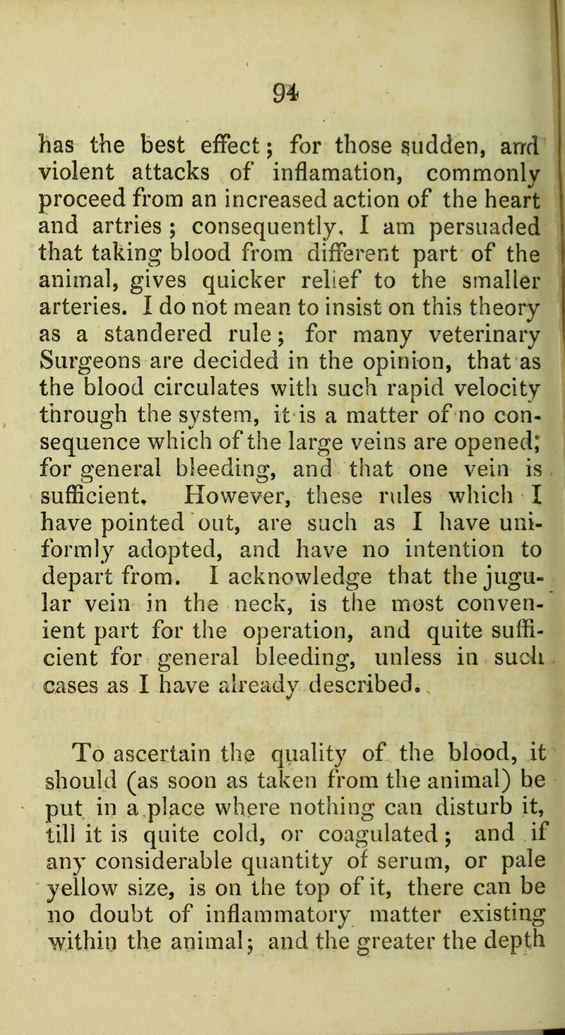 has the best effect; for those sudden, arrd violent attacks of inflamation, commonly proceed from an increased action of the heart and artries ; consequently, I am persuaded that taking blood from different part of the animal, gives quicker relief to the smaller arteries. I do not mean to insist on this theory as a standered rule; for many veterinary Surgeons are decided in the opinion, that as the blood circulates with such rapid velocity through the system, it is a matter of no con- sequence which of the large veins are opened; for general bleeding, and that one vein is sufficient. However, these rules which I have pointed out, are such as I have uni- formly adopted, and have no intention to depart from. I acknowledge that the jugu- lar vein in the neck, is the most conven- ient part for the operation, and quite suffi- cient for general bleeding, unless in such, cases as I have already described. To ascertain the quality of the blood, it should (as soon as taken from the animal) be put in a place where nothing can disturb it, till it is quite cold, or coagulated; and if any considerable quantity of serum, or pale yellow size, is on the top of it, there can be no doubt of inflammatory matter existing within the animal; and the greater the depth