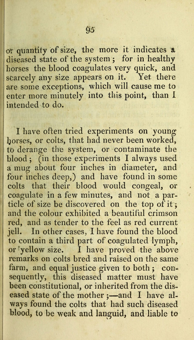 or quantity of siize, the more it indicates m diseased state of the system ; for in healthy horses the blood coagulates very quick, and scarcely any size appears on it. Yet there are some exceptions, which will cause me to enter more minutely into this point, than 1 intended to do. I have often tried experiments on young Ijorses, or colts, that had never been worked, to derange the system, or contaminate the blood ; (in those experiments I always used a mug about four inches in diameter, and four inches deep,) and have found in some colts that their blood would congeal, or coagulate in a few minutes, and not a par- ticle of size be discovered on the top of it; and the colour exhibited a beautiful crimson red, and as tender to the feel as red current jell. In other cases, I have found the blood to contain a third part of coagulated lymph, or ■yellow size. I have proved the above remarks on colts bred and raised on the same farm, and equal justice given to both ; con* sequently, this diseased matter must have been constitutional, or inherited from the dis- eased state of the mother ;—and I have al- ways found the colts that had such diseased blood, to be weak and languid, and liable to