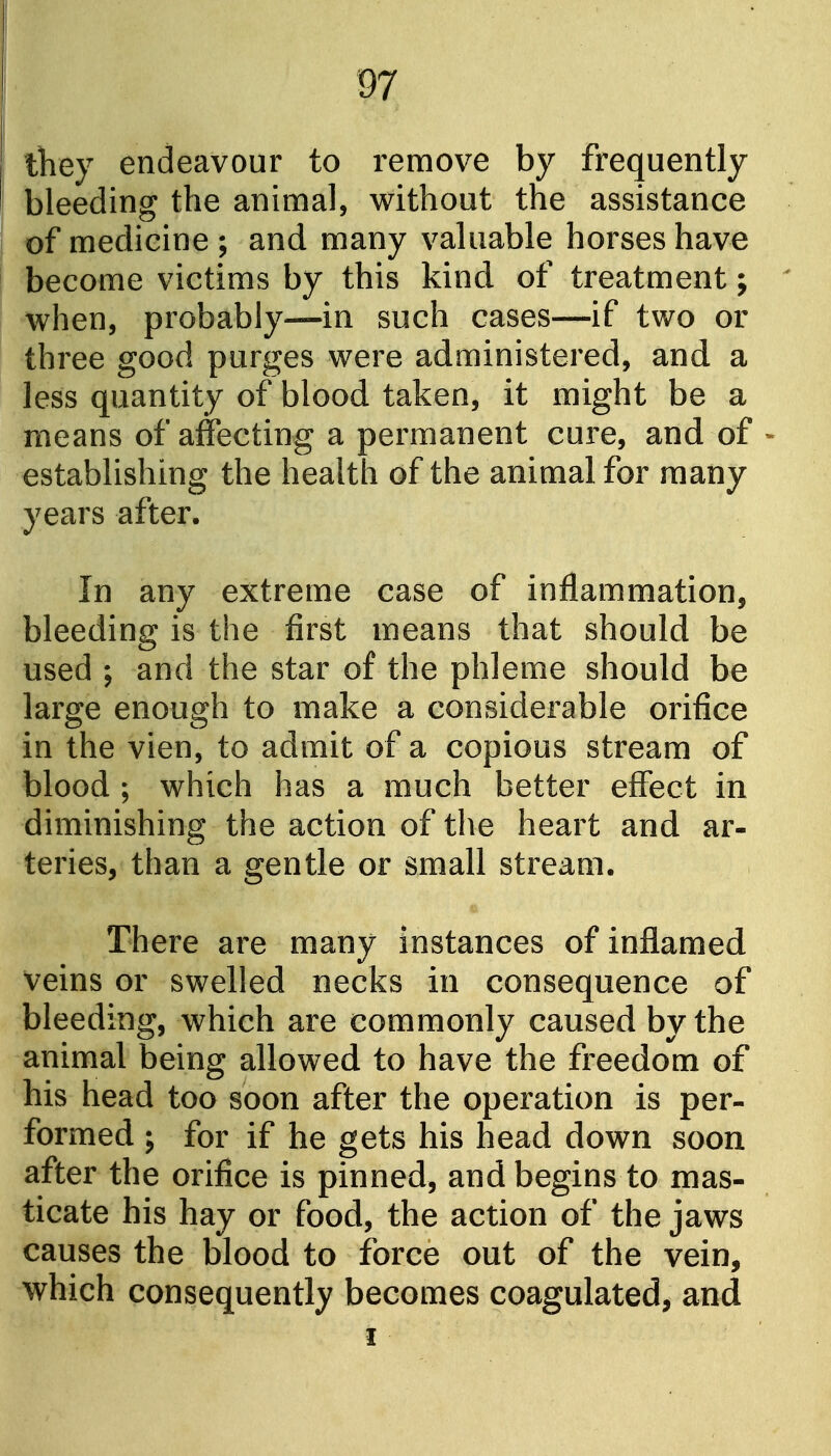 they endeavour to remove by frequently bleeding the animal, without the assistance of medicine ; and many valuable horses have become victims by this kind of treatment; when, probably—in such cases—if two or three good purges were administered, and a less quantity of blood taken, it might be a means of affecting a permanent cure, and of - establishing the health of the animal for many years after. In any extreme case of inflammation, bleeding is the first means that should be used ; and the star of the phleme should be large enough to make a considerable orifice in the vien, to admit of a copious stream of blood ; which has a much better effect in diminishing the action of the heart and ar- teries, than a gentle or small stream. There are many instances of inflamed veins or swelled necks in consequence of bleeding, which are commonly caused by the animal being allowed to have the freedom of his head too soon after the operation is per- formed ; for if he gets his head down soon after the orifice is pinned, and begins to mas- ticate his hay or food, the action of the jaws causes the blood to force out of the vein, which consequently becomes coagulated, and