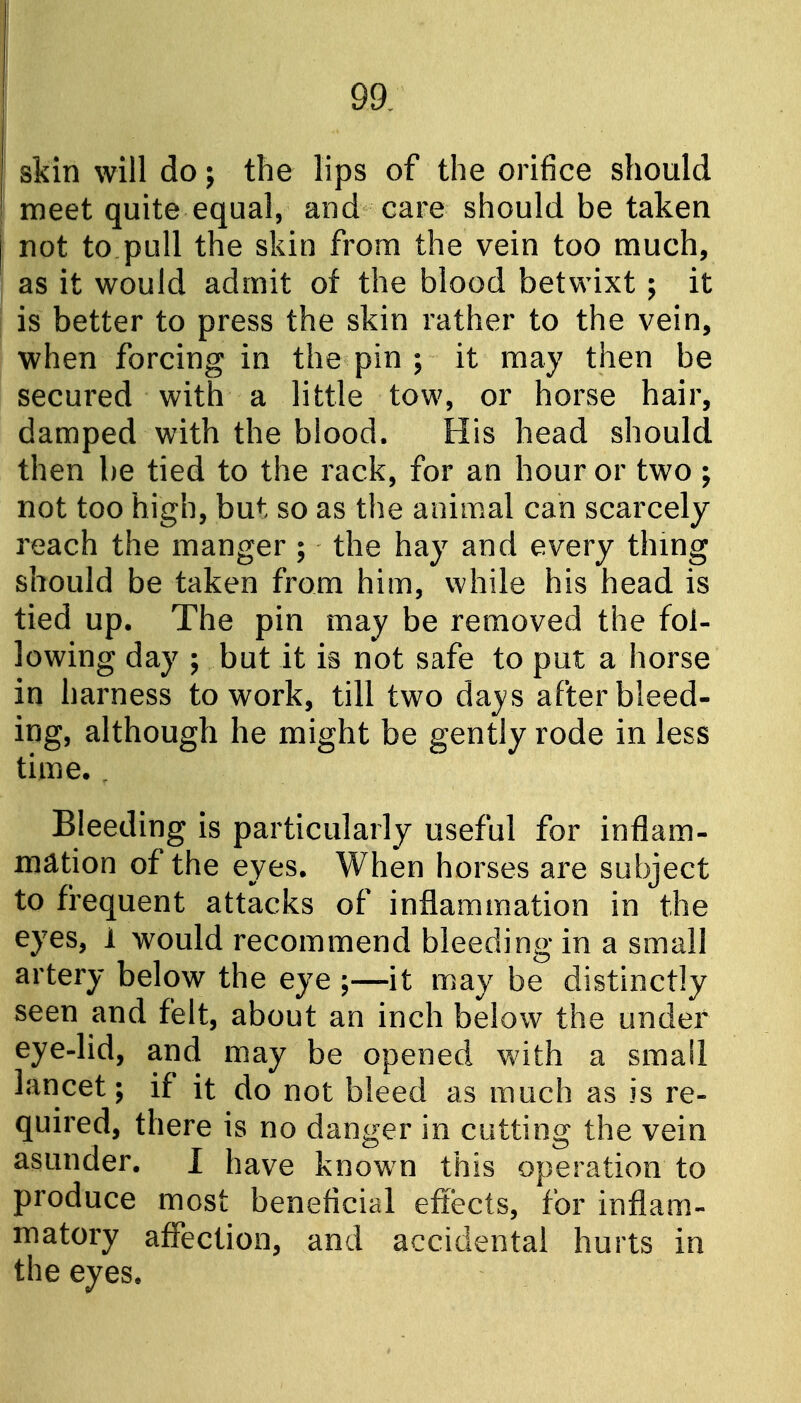 ! skin will do; the lips of the orifice should meet quite equal, and care should be taken not to pull the skin from the vein too much, as it would admit of the blood betwixt ; it is better to press the skin rather to the vein, when forcing in the pin ; it may then be secured with a little tow, or horse hair, damped with the blood. His head should then be tied to the rack, for an hour or two ; not too high, but so as the animal can scarcely reach the manger ; the hay and every thmg should be taken from him, while his head is tied up. The pin may be removed the fol- lowing day ; but it is not safe to put a horse in harness to work, till two days after bleed- ing, although he might be gently rode in less time. , Bleeding is particularly useful for inflam- mation of the eyes. When horses are subject to frequent attacks of inflammation in the eyes, 1 would recommend bleeding in a small artery below the eye ;—it may be distinctly seen and felt, about an inch below the under eye-lid, and may be opened with a small lancet; if it do not bleed as much as is re- quired, there is no danger in cutting the vein asunder. I have known this operation to produce most beneficial effects, for inflam- matory affection, and accidental hurts in the eyes.