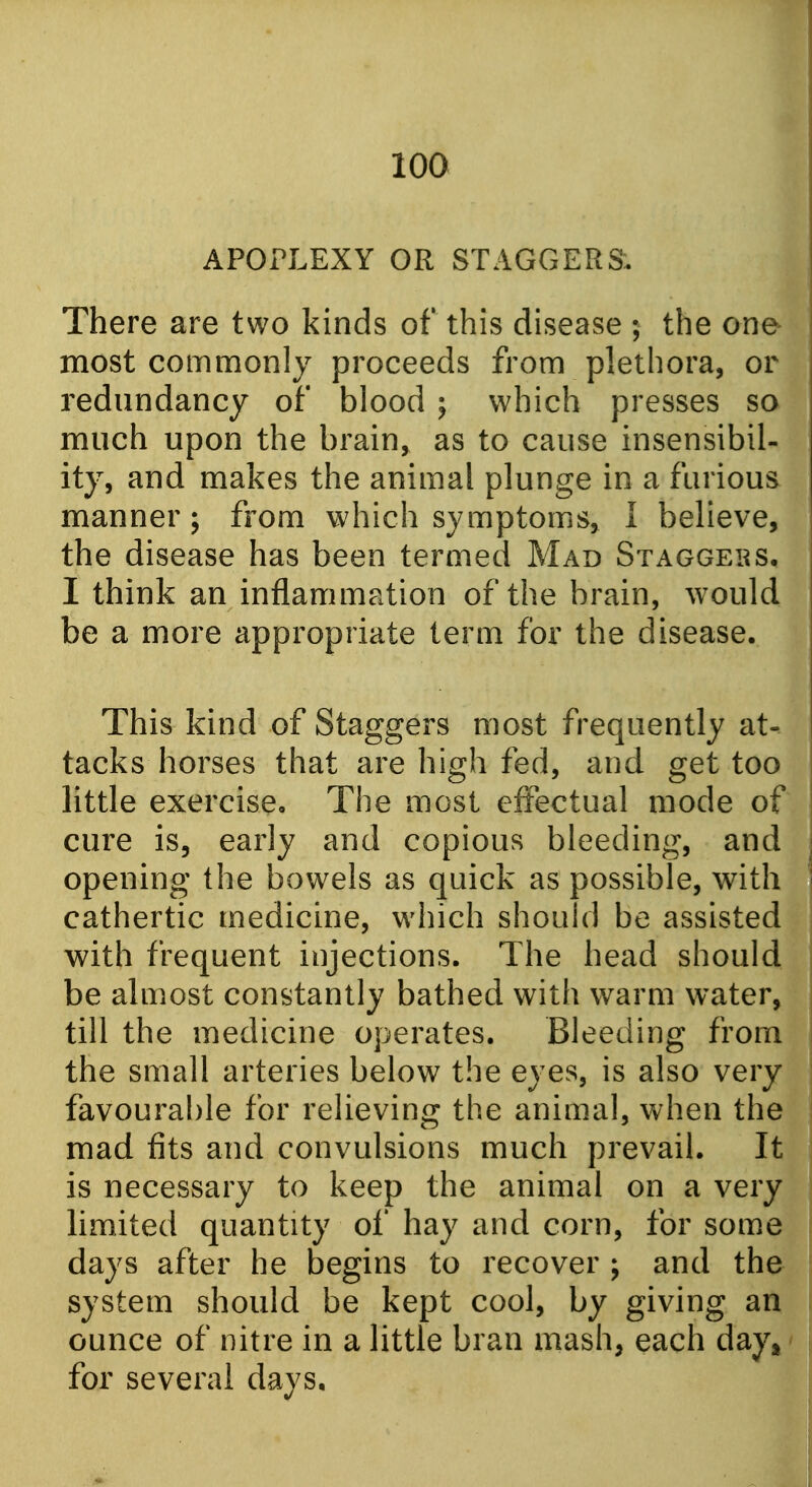 I APOPLEXY OR STAGGER& There are two kinds of this disease ; the one most commonly proceeds from plethora, or redundancy of blood 5 which presses so much upon the brain, as to cause insensibil- ity, and makes the animal plunge in a furious manner; from which symptoms, I believe, the disease has been termed Mad Staggers, I think an inflammation of the brain, would be a more appropriate term for the disease. This kind of Staggers most frequently at- tacks horses that are high fed, and get too little exercise. The most effectual mode of cure is, early and copious bleeding, and opening the bowels as quick as possible, with cathertic medicine, which should be assisted with frequent injections. The head should be almost constantly bathed with warm water, till the medicine operates. Bleeding from the small arteries below the eyes, is also very favourable for relieving the animal, when the mad fits and convulsions much prevail. It is necessary to keep the animal on a very limited quantity of hay and corn, for some days after he begins to recover ; and the system should be kept cool, by giving an ounce of nitre in a little bran mash, each day^'i for several days, j