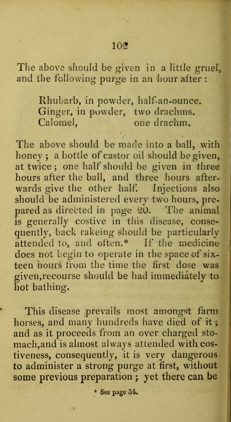 10^ The above should be given in a little griiel, and the following purge in an hour after : Rhubarb, in powder, half-an-ounce. Ginger, in powder, two drachms. Calomel, one drachm. The above should be made into a ball, with honey ; a bottle of castor oil should be given, at twice ; one half should be given in three hours after the ball, and three hours after- wards give the other half. Injections also should be administered every two hours, pre- pared as directed in page 20. The animal is generally costive in this disease, conse- quently, back rakeing should be particularly attended to, and often.* If the medicine does not begin to operate in the space of six- teen hours from the time the first dose was given,recourse should be had immediately to hot bathing. This disease prevails most amongst farm horses, and many hundreds have died of it; and as it proceeds from an over charged sto- mach,and is almost always attended withcos- tiveness, consequently, it is very dangerous to administer a strong purge at first, without some previous preparation j yet there can be * See page 34u
