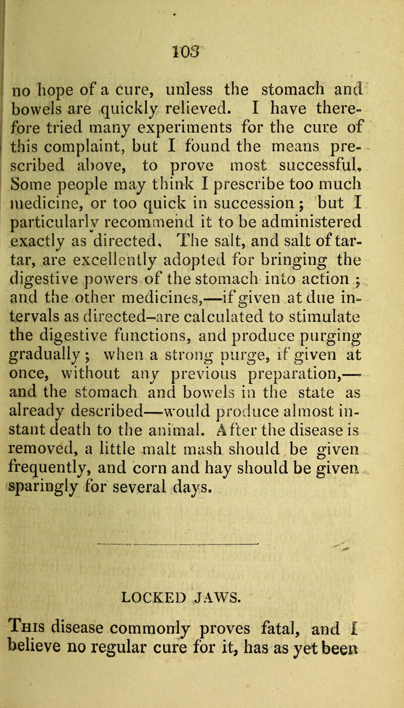 no hope of a cure, unless the stomach and bowels are quickly relieved. I have there- fore tried many experiments for the cure of this complaint, but I found the means pre- scribed above, to prove most successful. Some people may think I prescribe too much medicine, or too quick in succession; but I particularly recommend it to be administered exactly as directed. The salt, and salt of tar- tar, are excellently adopted for bringing the digestive powers of the stomach into action ; and the other medicines,—if given at due in- tervals as directed-are calculated to stimulate the digestive functions, and produce purging gradually; when a strong purge, if given at once, without any previous preparation, and the stomach and bowels in the state as already described—-would produce almost in- stant death to the animal. After the disease is removed, a little malt mash should be given frequently, and corn and hay should be given sparingly for several days. LOCKED JAWS. This disease commonly proves fatal, and I believe no regular cure for it, has as yet been
