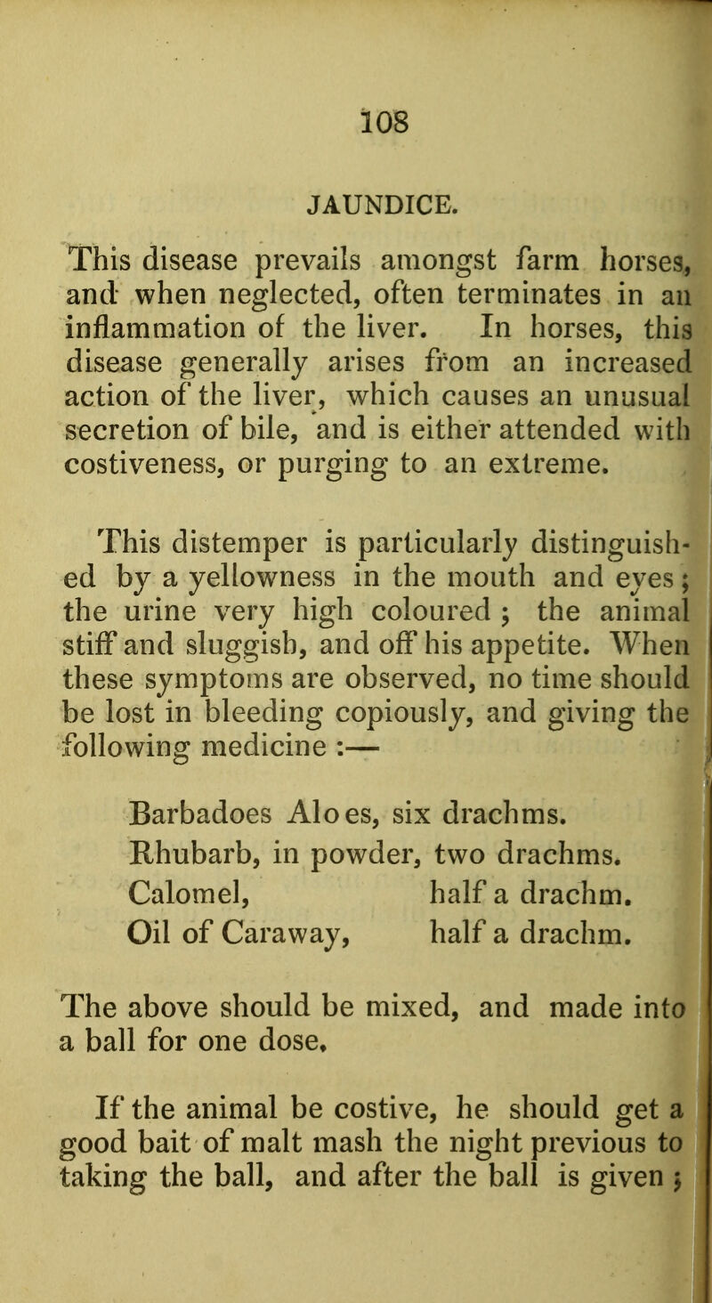 JAUNDICE. This disease prevails amongst farm horses, and when neglected, often terminates in an inflammation of the liver. In horses, this disease generally arises from an increased action of the liver, which causes an unusual secretion of bile, and is either attended with costiveness, or purging to an extreme. This distemper is particularly distinguish- ed by a yellowness in the mouth and eyes; the urine very high coloured ; the animal stiff and sluggish, and off his appetite. When these symptoms are observed, no time should be lost in bleeding copiously, and giving the! following medicine :— Barbadoes Aloes, six drachms. Rhubarb, in powder, two drachms. Calomel, half a draclim. Oil of Caraway, half a drachm. The above should be mixed, and made into a ball for one dose* If the animal be costive, he should get a good bait of malt mash the night previous to taking the ball, and after the ball is given j
