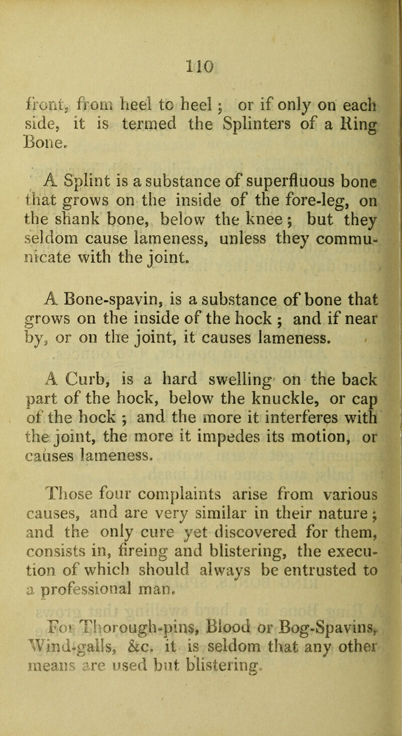 f l oiitj from heel to heel; or if only on each sidcj it is termed the Splinters of a Ring Bone.. A Splint is a substance of superfluous bone that grows on the inside of the fore-leg, on the shank bone, below the knee; but they seldom cause lameness, unless they commu- nicate with the joint. A Bone-spavin, is a substance of bone that grows on the inside of the hock ; and if near by, or on the joint, it causes lameness. A Curb, is a hard swelling on the back part of the hock, below the knuckle, or cap of the hock ; and the more it interferes with the joint, the more it impedes its motion, or causes lameness. Those four complaints arise from various causes, and are very similar in their nature; and the only cure yet discovered for them, consists in, fireing and blistering, the execu- tion of which should always be entrusted to a professional man. For Thorough.pin$, Blood or Bog-Spavins^ Wind-gails, &c. it is seldom that any other means are used but blistering.