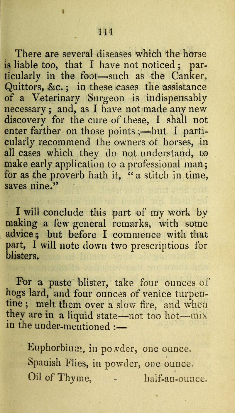 111 There are several diseases which the horse is liable too, that I have not noticed; par- ticularly in the foot—such as the Canker, Quittors, &c.; in these cases the assistance of a Veterinary Surgeon is indispensably necessary ; and, as I have not made any new- discovery for the cure of these, I shall not enter farther on those points ;—but I parti- cularly recommend the owners of horses, in all cases which they do not understand, to make early application to a professional man; for as the proverb hath it, '^a stitch in time, saves nine.'' I will conclude this part of my work by making a few general remarks, with some advice ; but before I commence with that part, 1 will note down two prescriptions for blisters. For a paste blister, take four ounces of hogs lard, and four ounces of Venice turpen- tine ; melt them over a slow fire, and when they are in a liquid state—not too hot—mix in the under-mentioned :~ Euphorbium^ in povvder, one ouncCo Spanish Flies, in powder, one ounce« Oil of Thyme, half-an-ounce.