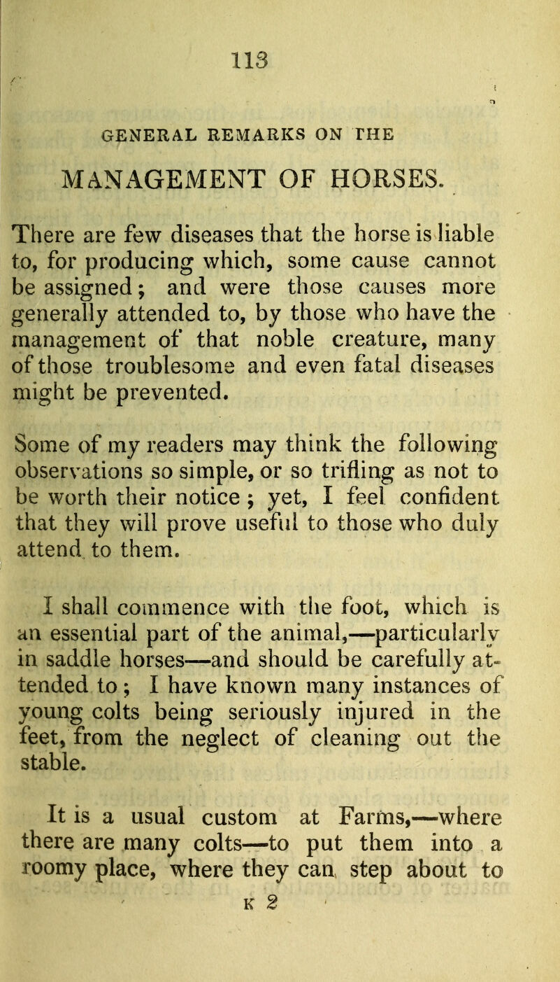 GENERAL REMARKS ON THE MANxlGEMENT OF HORSES. There are few diseases that the horse is liable to, for producing which, some cause cannot be assigned; and were those causes more generally attended to, by those who have the management of that noble creature, many of those troublesome and even fatal diseases might be prevented. Some of my readers may think the following observations so simple, or so trifling as not to be worth their notice ; yet, I feel confident that they will prove useful to those who duly attend to them, I shall commence with the foot, which is an essential part of the animal,—particularly in saddle horses—and should be carefully at« tended to; I have known many instances of young colts being seriously injured in the feet, from the neglect of cleaning out the stable. It is a usual custom at Farms,—where there are many colts—to put them into a roomy place, where they can step about to