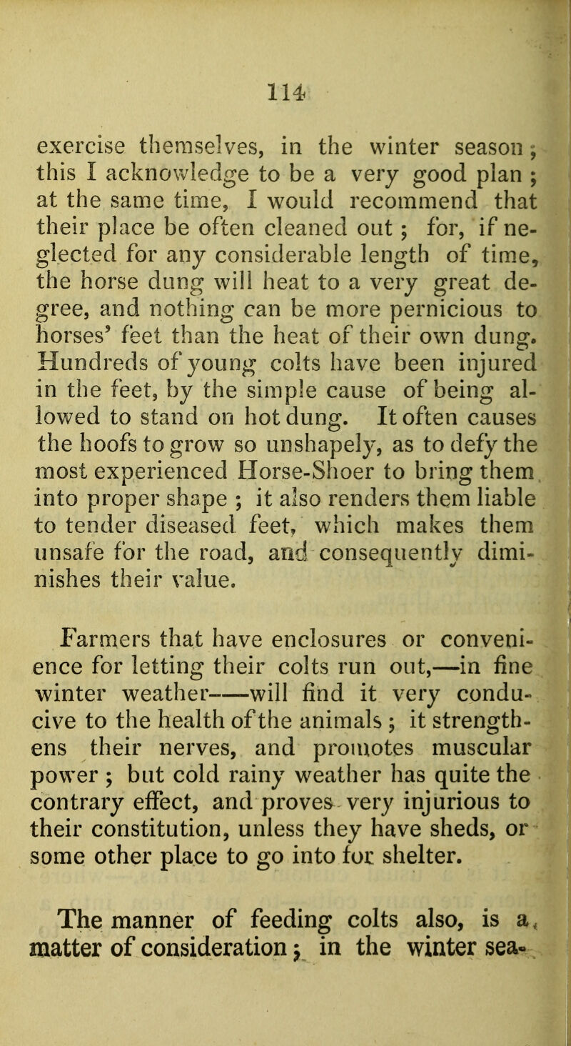 exercise themselves, in the winter season ^ this I acknowledge to be a very good plan ; at the same time, I would recommend that their place be often cleaned out; for, if ne- glected for any considerable length of time, the horse dung will heat to a very great de- gree, and nothing can be more pernicious to horses' feet than the heat of their own dung. Hundreds of young colts have been injured in the feet, by the simple cause of being al- lowed to stand on hot dung. It often causes the hoofs to grow so unshapely, as to defy the most experienced Horse-Shoer to bring them into proper shape ; it also renders them liable to tender diseased feet/ which makes them unsafe for the road, and consequently dimi- nishes their value. i Farmers that have enclosures or conveni- ence for letting their colts run out,—in fine winter weather will find it very condu- cive to the health of the animals ; it strength- ens their nerves, and promotes muscular power ; but cold rainy weather has quite the contrary effect, and proves very injurious to their constitution, unless they have sheds, or some other place to go into tot shelter. The manner of feeding colts also, is a, matter of consideration j in the winter sea«