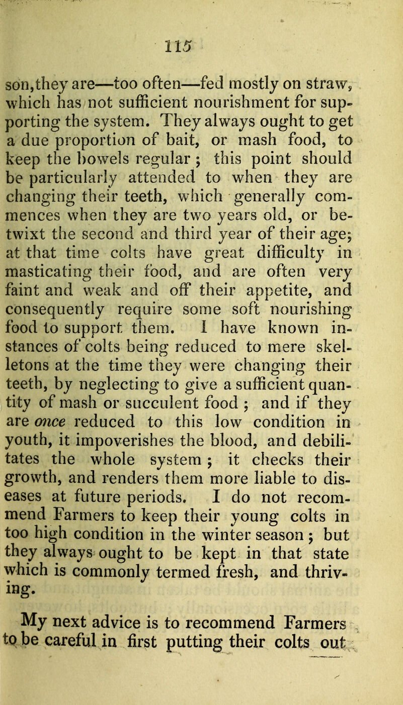 son,they are—too often—fed mostly on straw^ which has not sufficient nourishment for sup- porting the system. They always ought to get a due proportion of bait, or mash food, to keep the bowels regular ; this point should be particularly attended to when they are changing their teeth, which generally com- mences when they are two years old, or be- twixt the second and third year of their age; at that time colts have great difficulty in masticating their food, and are often very faint and weak and off their appetite, and consequently require some soft nourishing food to support them. I have known in- stances of colts being reduced to mere skel- letons at the time they were changing their teeth, by neglecting to give a sufficient quan- tity of mash or succulent food ; and if they are 07ice reduced to this low condition in youth, it impoverishes the blood, and debih- tates the whole system; it checks their growth, and renders them more liable to dis- eases at future periods. I do not recom- mend Farmers to keep their young colts in too high condition in the winter season ; but they always ought to be kept in that state which is commonly termed fresh, and thriv- ing. My next advice is to recommend Farmers tq be careful in first putting their colts out
