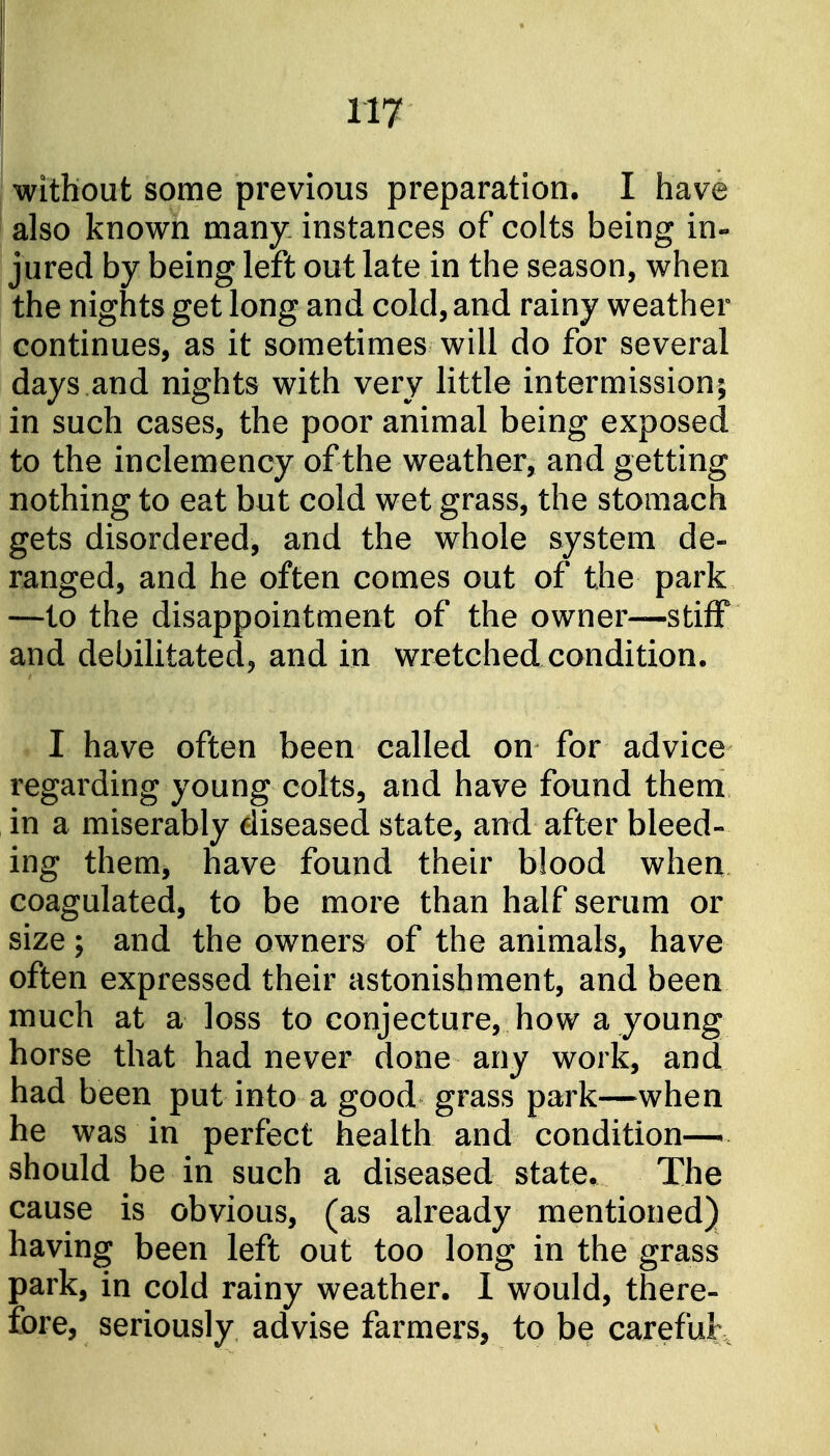 without some previous preparation, I have also known many instances of colts being in- jured by being left out late in the season, when the nights get long and cold, and rainy weather continues, as it sometimes will do for several days and nights with very little intermission; in such cases, the poor animal being exposed to the inclemency of the weather, and getting nothing to eat but cold wet grass, the stomach gets disordered, and the whole system de- ranged, and he often comes out of the park —to the disappointment of the owner—stiff and debilitated, and in wretched condition. I have often been called on for advice regarding young colts, and have found them in a miserably diseased state, and after bleed- ing them, have found their blood when coagulated, to be more than half serum or size; and the owners of the animals, have often expressed their astonishment, and been much at a loss to conjecture, how a young horse that had never done any work, and had been put into a good grass park—when he was in perfect health and condition—^ should be in such a diseased state. The cause is obvious, (as already mentioned) having been left out too long in the grass park, in cold rainy weather. 1 would, there- fore, seriously advise farmers, to be careful.