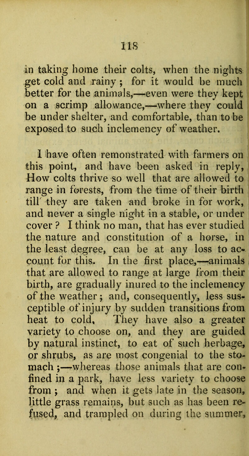 lis in taking home their colts, when the nightS: get cold and rainy ; for it would be much better for the animals,—even were they kept! on a scrimp allowance,—where they could be under shelter, and comfortable, than to be exposed to such inclemency of weather, 1 have often remonstrated with farmers on j this point, and have been asked in reply, How colts thrive so well that are allowed to range in forests, from the time of their birth tiir they are taken and broke in for work, and never a single night in a stable, or under cover ? I think no man, that has ever studied the nature and constitution of a horse, in the least degree, can be at any loss to ac- count for this. In the first place,—animals that are allowed to range at large from their birth, are gradually inured to the inclemency of the weather; and, consequently, less sus- ceptible of injury by sudden transitions from heat to cold. They have also a greater variety to choose on, and they are guided by natural instinct, to eat of such herbage, or shrubs, as are most congenial to the sto- mach ;—whereas those animals that are con- fined in a park, have less variety to choose from J and when it gets late in the season, little grass remains, but such as has been re- fused, and trampled on during the summer.