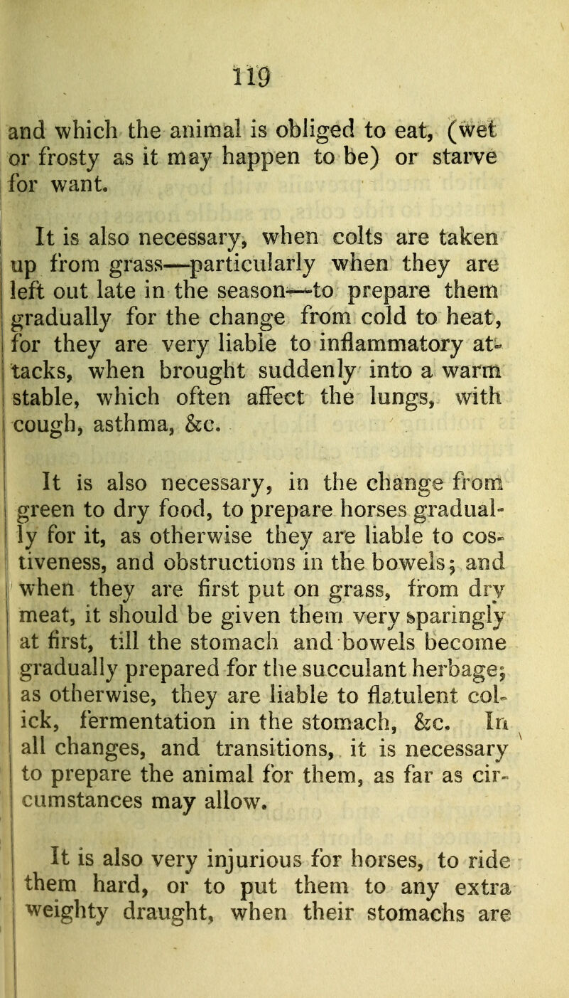 and which the animal is obliged to eat, (wet or frosty as it may happen to be) or starve for want. It is also necessary, when colts are taken up from grass—particularly when they are left out late in the season-^to prepare them gradually for the change from cold to heat, for they are very liable to inflammatory at- tacks, when brought suddenly into a warm I stable, which often affect the lungs, with I cough, asthma, &c. It is also necessary, in the change from green to dry food, to prepare horses gradual- ly for it, as otherwise they are liable to cos- I tiveness, and obstructions in the bowels; and when they are first put on grass, from dry meat, it should be given them very sparingly at first, till the stomach and bowels become gradually prepared for the succulant herbage; as otherwise, they are liable to flatulent col- ick, fermentation in the stomach, &c. In all changes, and transitions, it is necessary to prepare the animal for them, as far as cir- cumstances may allow. It is also very injurious for horses, to ride them hard, or to put them to any extra weighty draught, when their stomachs are
