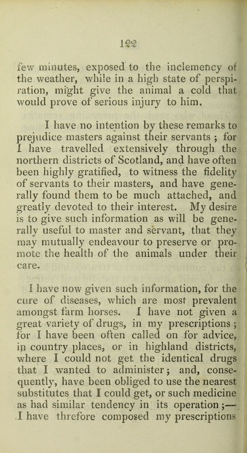 12^ few minutes, exposed to the inclemency of the weather, while in a high state of perspi- ration, might give the animal a cold that would prove of serious injury to him, I have no intention by these remarks to prejudice masters against their servants ; for 1 have travelled extensively through the northern districts of Scotland, and have often been highly gratified, to witness the fidelity of servants to their masters, and have gene- rally found them to be much attached, and greatly devoted to their interest. My desire is to give such information as will be gene- rally useful to master and servant, that they may mutually endeavour to preserve or pro- mote the health of the animals under their care« I have now given such Information, for the cure of diseases, which are most prevalent amongst farm horses. I have not given a great variety of drugs, in my prescriptions ; for I have been often called on for advice, ip country places, or in highland districts, where I could not get the identical drugs that I wanted to administer; and, conse- quently, have been obliged to use the nearest substitutes that I could get, or such medicine as had similar tendency in its operation;— I have threfbre composed my prescriptions