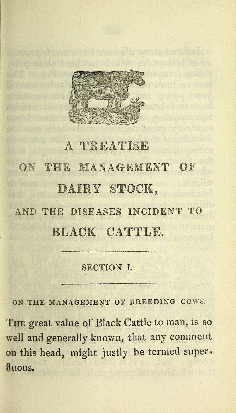 A TREATISE ON THE MANAGEMENT OF DAIRY STOCK, AND THE DISEASES INCIDENT TO BLACK CATTLE. SECTION I. ON THE MANAGEMENT OF BREEDING COWS. The great value of Black Cattle to man, is so well and generally known, that any comment on this head, might justly be termed supers, fluous.