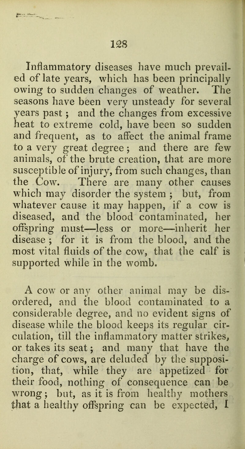 Inflammatory diseases have much prevail- ed of late years, which has been principally owing to sudden changes of weather. The seasons have been very unsteady for several years past; and the changes from excessive heat to extreme cold, have been so sudden and frequent, as to affect the animal frame to a very great degree; and there are few animals, of the brute creation, that are more susceptible of injury, from such changes, than the Cow. There are many other causes which may disorder the system ; but, from whatever cause it may happen, if a cow is diseased, and the blood contaminated, her offspring must—less or more—inherit her disease ; for it is from the blood, and the most vital fluids of the cow, that the calf is supported while in the womb. A cow or any other animal may be dis- ordered, and the blood contaminated to a considerable degree, and no evident signs of disease while the blood keeps its regular cir- culation, till the inflammatory matter strikes^ or takes its seat; and many that have the charge of cows, are deluded by the supposi- tion, that, while they are appetized for their food, nothing of consequence can be wrong; but, as it is from healthy mothers that a healthy offspring can be expected, I