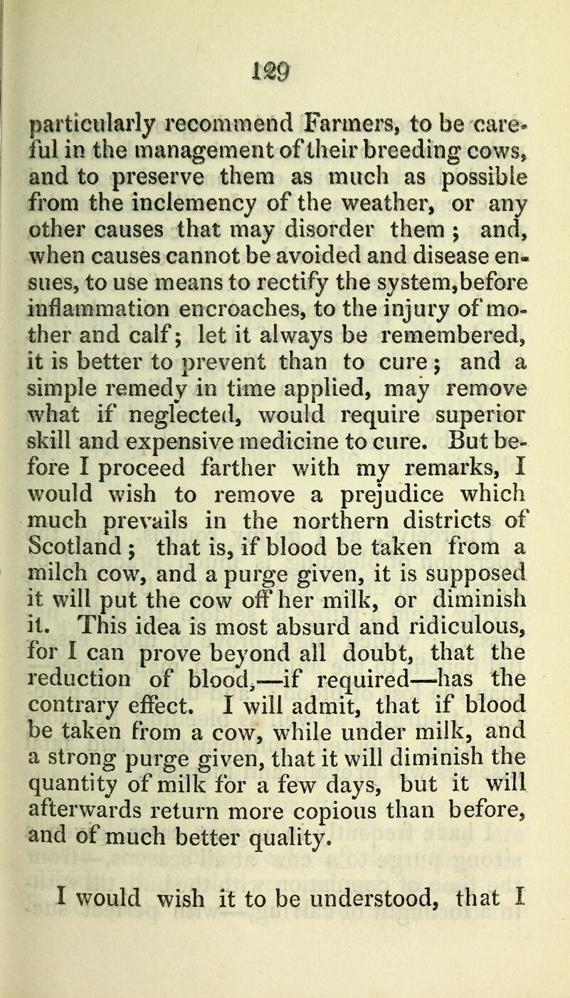 particularly recommend Farmers, to be care* ful in the management of their breeding cows, and to preserve them as much as possible from the inclemency of the weather, or any other causes that may disorder them ; and, when causes cannot be avoided and disease en« sues, to use means to rectify the system,before inflammation encroaches, to the injury of mo- ther and calf; let it always be remembered, it is better to prevent than to cure j and a simple remedy in time applied, may remove what if neglected, would require superior skill and expensive medicine to cure. But be- fore I proceed farther with my remarks, I would wish to remove a prejudice which much prevails in the northern districts of Scotland ; that is, if blood be taken from a milch cow, and a purge given, it is supposed it will put the cow off her milk, or diminish it. This idea is most absurd and ridiculous, for 1 can prove beyond all doubt, that the reduction of bloody—if required—has the contrary effect. I will admit, that if blood be taken from a cow, while under milk, and a strong purge given, that it will diminish the quantity of milk for a few days, but it will afterwards return more copious than before, and of much better quality. I would wish it to be understood, that I
