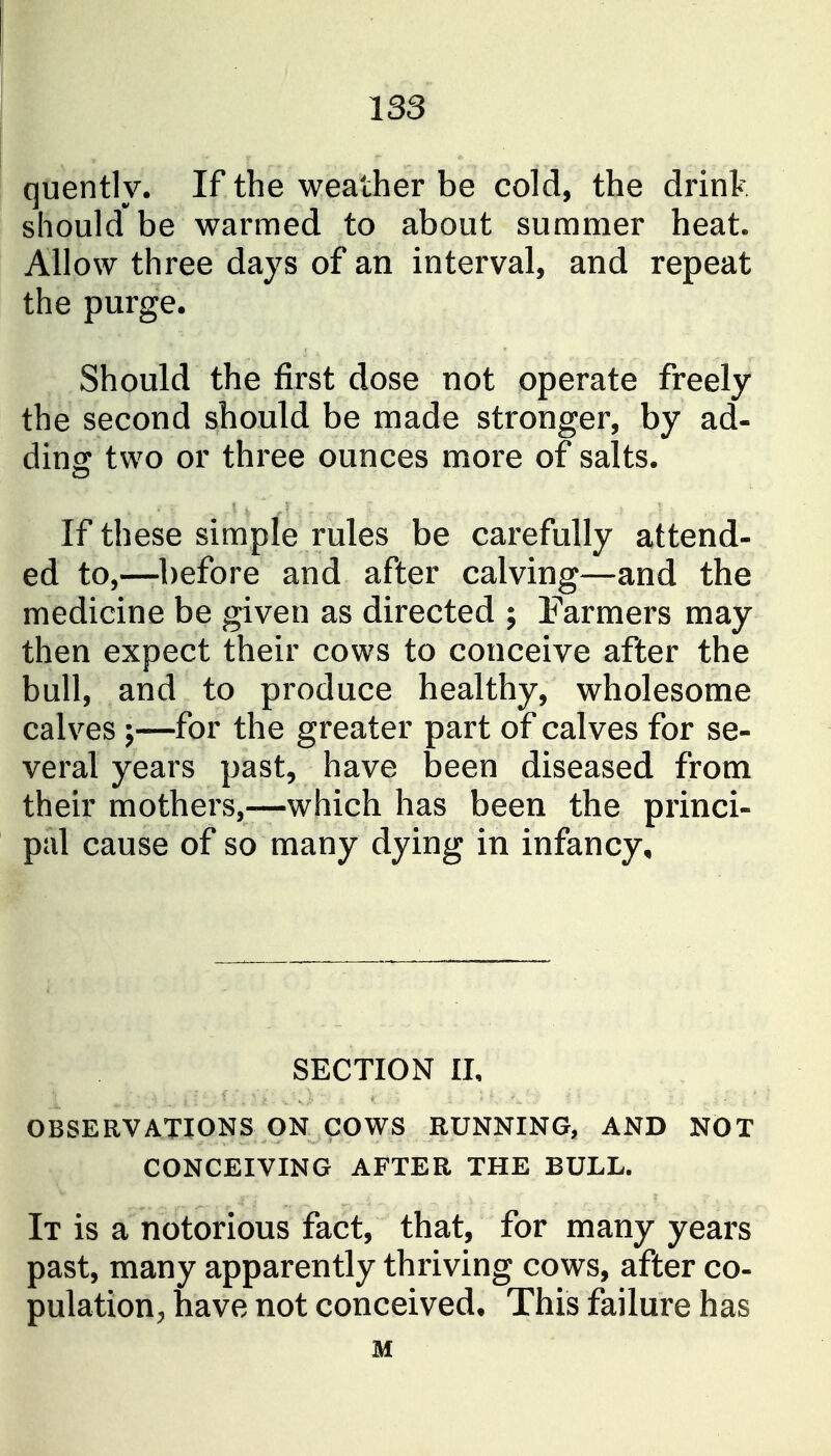 quently. If the weather be cold, the drink should be warmed to about summer heat. Allow three days of an interval, and repeat the purge. Should the first dose not operate freely the second should be made stronger, by ad- ding two or three ounces more of salts. If these simple rules be carefully attend- ed to,—before and after calving—and the medicine be given as directed ; Farmers may then expect their cows to conceive after the bull, and to produce healthy, wholesome calves ;—for the greater part of calves for se- veral years past, have been diseased from their mothers,—which has been the princi- pal cause of so many dying in infancy. SECTION II, OBSERVATIONS ON COWS RUNNING, AND NOT CONCEIVING AFTER THE BULL. It is a notorious fact, that, for many years past, many apparently thriving cows, after co- pulationhave not conceived. This failure has M