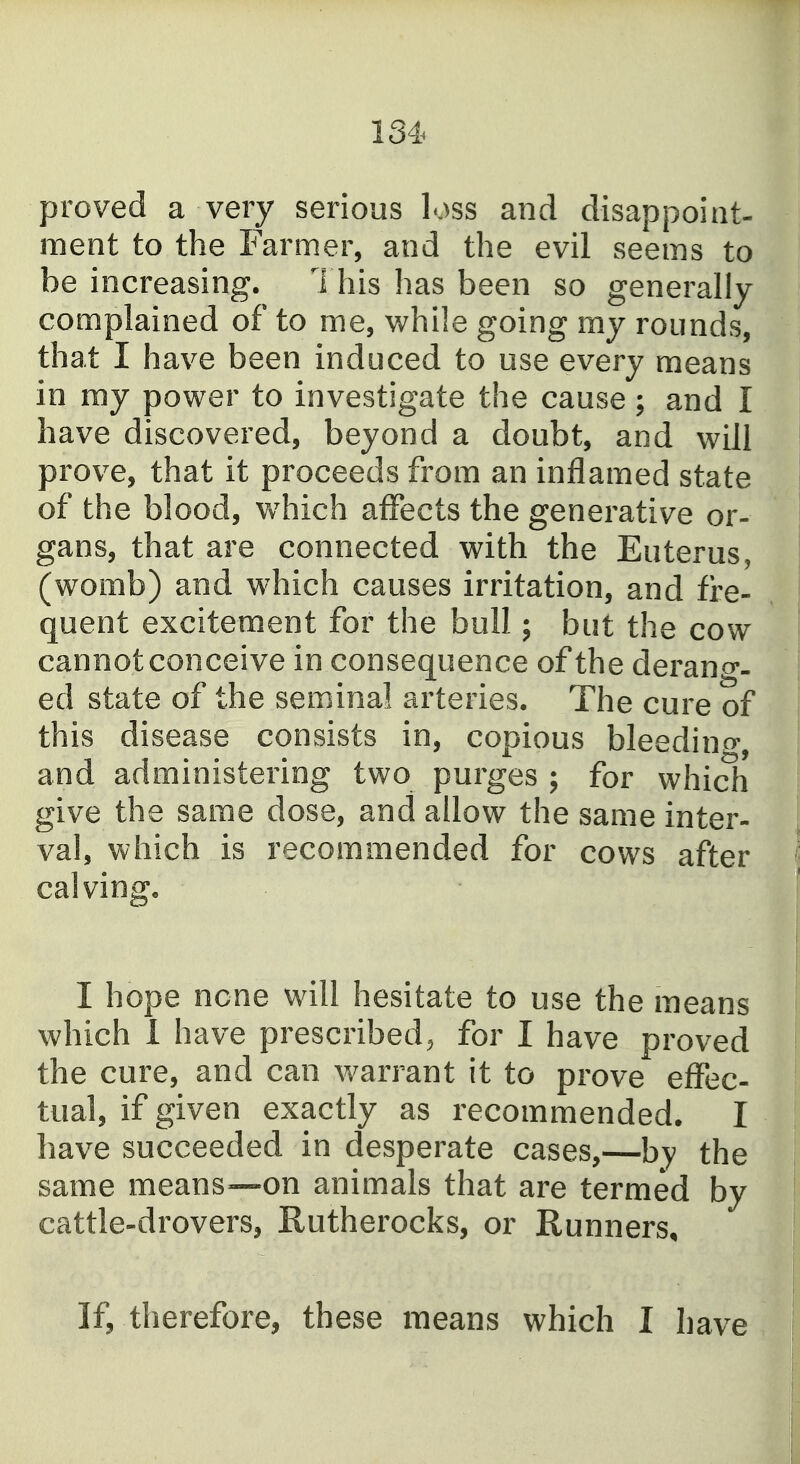 proved a very serious loss and disappoint- ment to the Farmer, and the evil seems to be increasing. 1 his has been so generally complained of to me, while going my rounds, that I have been induced to use every means in ray power to investigate the cause; and I have discovered, beyond a doubt, and will prove, that it proceeds from an inflamed state of the blood, which alFects the generative or- gans, that are connected with the Euterus, (womb) and which causes irritation, and fre- quent excitement for the bull; but the cow cannot conceive in consequence of the derano-- ed state of the seminal arteries. The cure of this disease consists in, copious bleedino-, and administering two purges ; for which give the same dose, and allow the same inter- val, which is recommended for cows after calving. I hope none will hesitate to use the means which 1 have prescribed^ for I have proved the cure, and can warrant it to prove effec- tual, if given exactly as recommended. I have succeeded in desperate cases,—by the same means—on animals that are termed by cattle-drovers, Rutherocks, or Runners, If, therefore, these means which I have