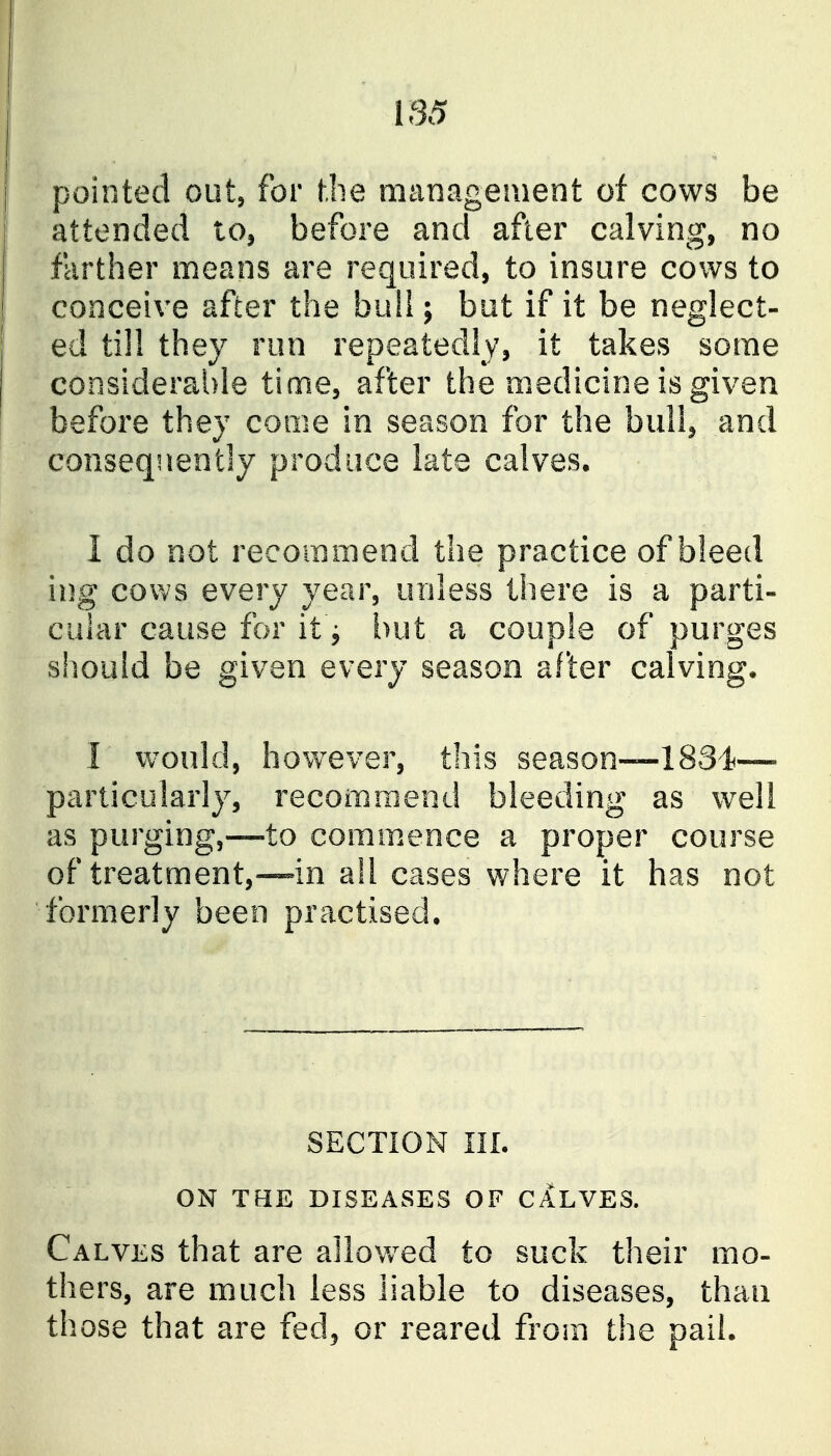 pointed out^ for hlie management of cows be attended to, before and after calving, no farther means are required, to insure cows to conceive after the buil; but if it be neglect- ed till they run repeatedly, it takes some considerai)le time, after the medicine is given before they come in season for the bull, and consequently produce late calves. I do not recommend the practice of bleed ing cows every year, unless there is a parti- cular cause for it j but a couple of purges should be given every season after calving, I would, however, this season—-1831— particularly, recommend bleeding as well as purging,—-to commence a proper course of treatment,—-in all cases where it has not formerly been practised. SECTION in. ON TdE DISEASES OF CALVES. Calves that are allov/ed to suck their mo- thers, are much less liable to diseases, than th ose that are fed^ or reared from the pail.