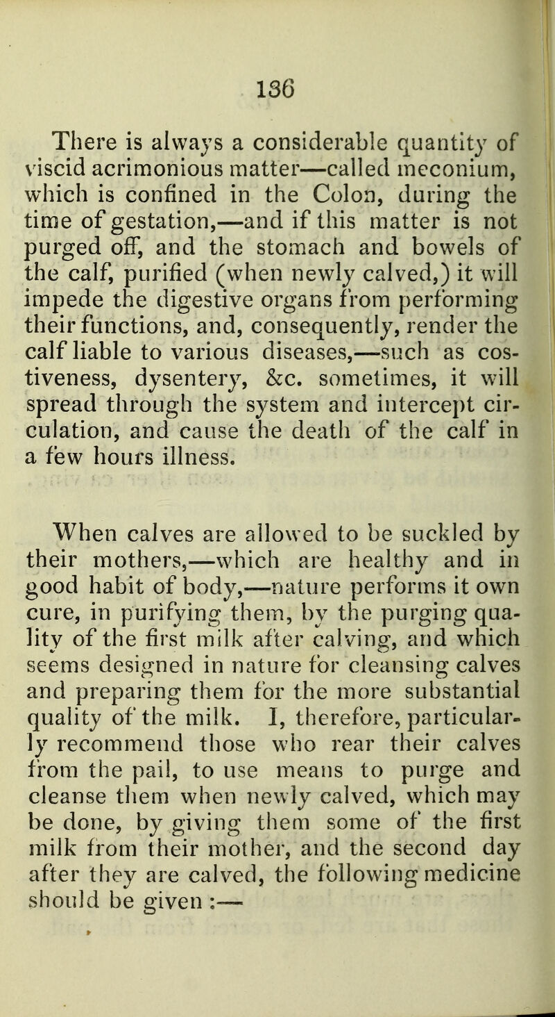 There is always a considerable quantity of viscid acrimonious matter—called meconium, which is confined in the Colon, during the time of gestation,—and if this matter is not purged off, and the stomach and bowels of the calf, purified (when newly calved,) it will impede the digestive organs from performing their functions, and, consequently, render the calf liable to various diseases,—such as cos- tiveness, dysentery, &c. sometimes, it will spread through the system and intercept cir- culation, and cause the death of the calf in a few hours illness. When calves are allowed to be suckled by their mothers,—which are healthy and in good habit of body,—nature performs it own cure, in purifying them, by the purging qua- lity of the first milk after calving, and which seems designed in nature for cleansing calves and preparing them for the more substantial quality of the milk, I, therefore, particular^ ly recommend those who rear their calves from the pail, to use means to purge and cleanse them when newly calved, which may be done, by giving them some of the first milk from their mother, and the second day after they are calved, the following medicine should be given :—