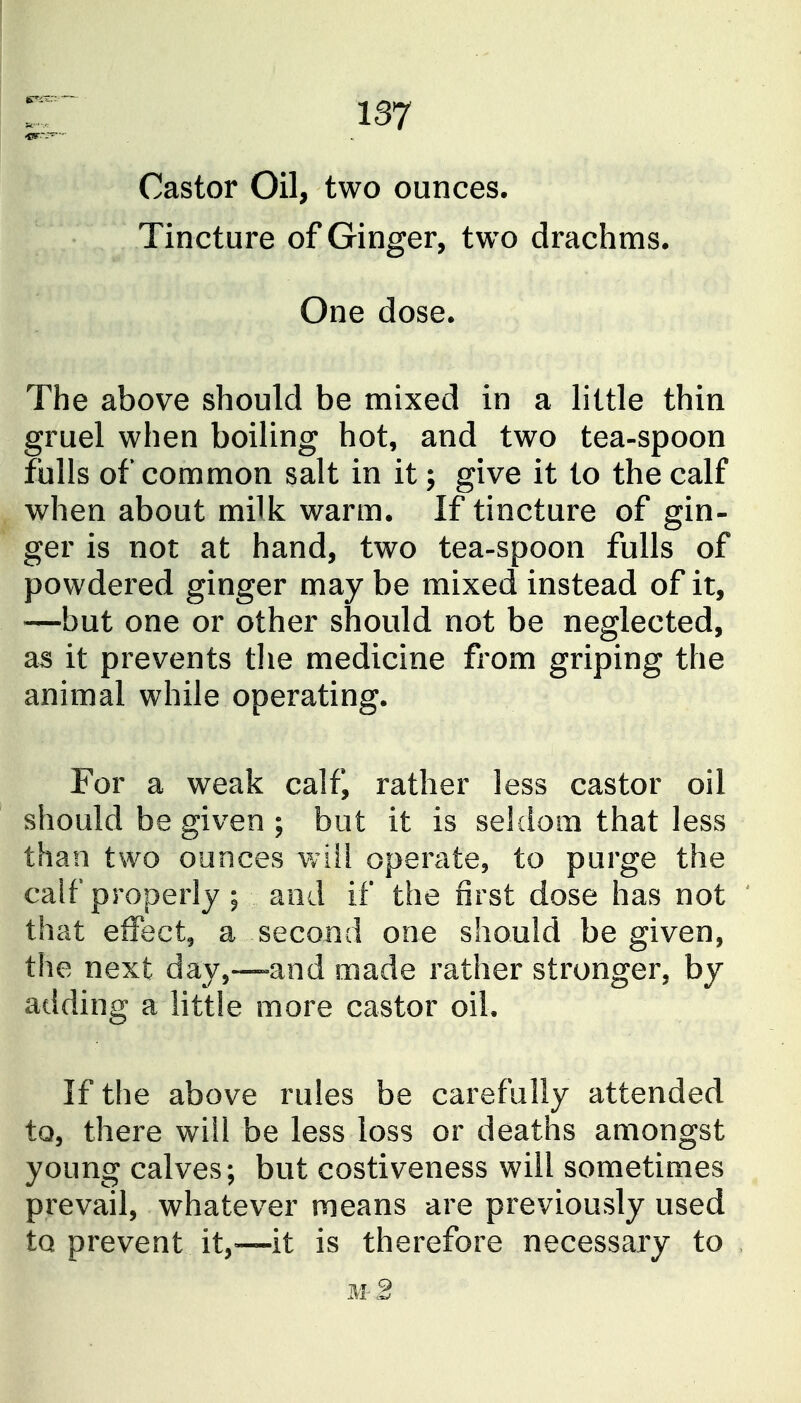 Castor Oil, two ounces. Tincture of Ginger, two drachms. One dose. The above should be mixed in a little thin gruel when boiling hot, and two tea-spoon fulls of common salt in it; give it to the calf when about milk warm. If tincture of gin- ger is not at hand, two tea-spoon fulls of powdered ginger may be mixed instead of it, —but one or other should not be neglected, as it prevents the medicine from griping the animal while operating. For a weak calf, rather less castor oil should be given ; but it is seldom that less than two ounces will operate, to purge the calf properly ; and if the first dose has not that effect, a second one should be given, the next day,-—and made rather stronger, by adding a little more castor oil. If the above rules be carefully attended to, there will be less loss or deaths amongst young calves; but costiveness will sometimes prevail, whatever means are previously used to prevent it,—it is therefore necessary to