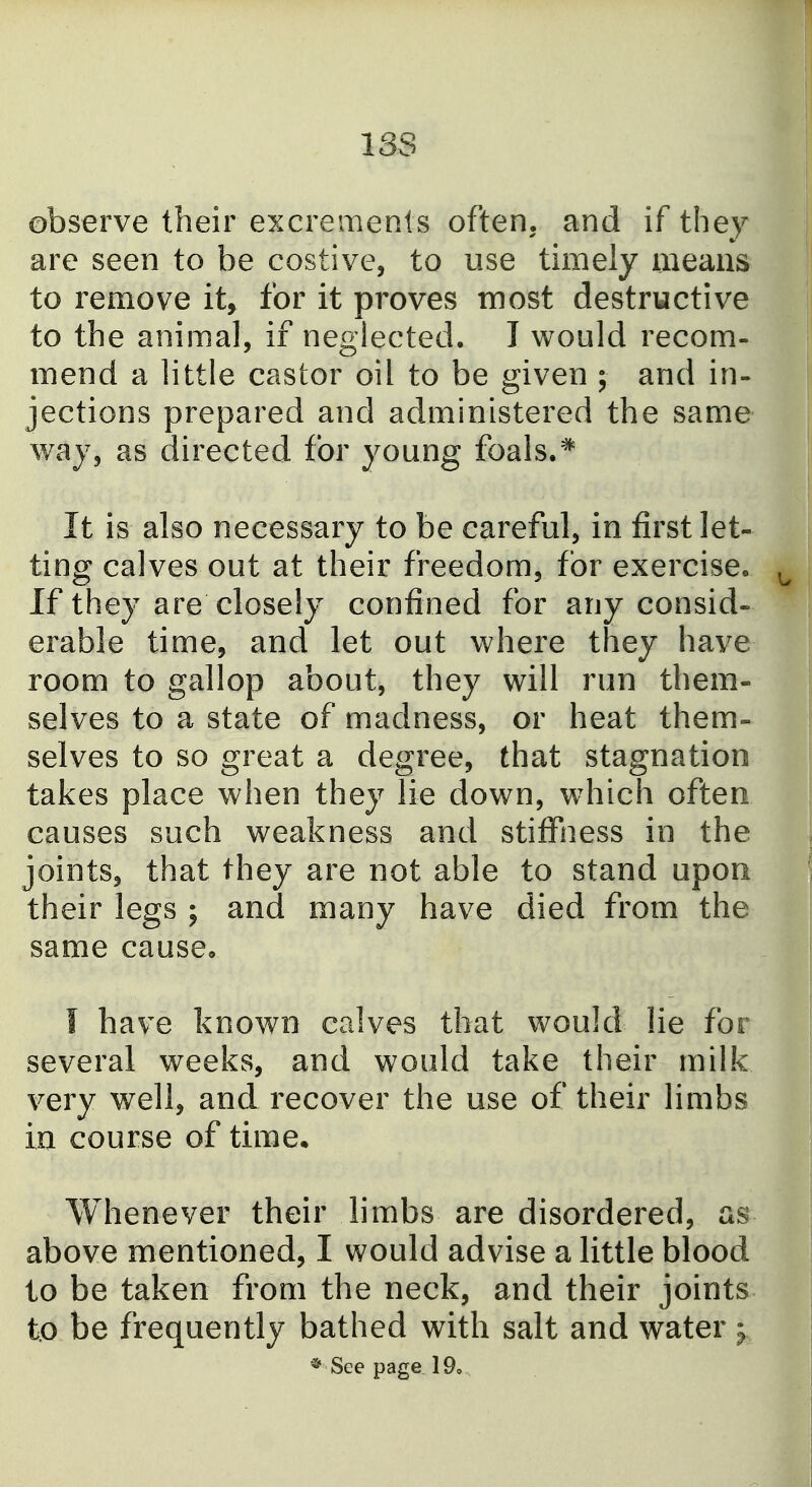 13S observe their excrements often, and if they are seen to be costive, to use timely means to remove it, for it proves most destructive to the animal, if neglected. I would recom- mend a little castor oil to be given ; and in- jections prepared and administered the same way, as directed for young foals.* It is also necessary to be careful, in first let- ting calves out at their freedom, for exercise. ^ If they are closely confined for any consid- erable time, and let out where they have room to gallop about, they will run them- selves to a state of madness, or heat them- selves to so great a degree, that stagnation takes place when they lie down, which often causes such weakness and stiffiiess in the joints, that they are not able to stand upon their legs ; and many have died from the same cause, I have known calves that would lie for several weeks, and would take their milk very well, and recover the use of their limbs in course of time. Whenever their limbs are disordered, as above mentioned, I would advise a little blood to be taken from the neck, and their joints to be frequently bathed with salt and water ^ * See page 19,