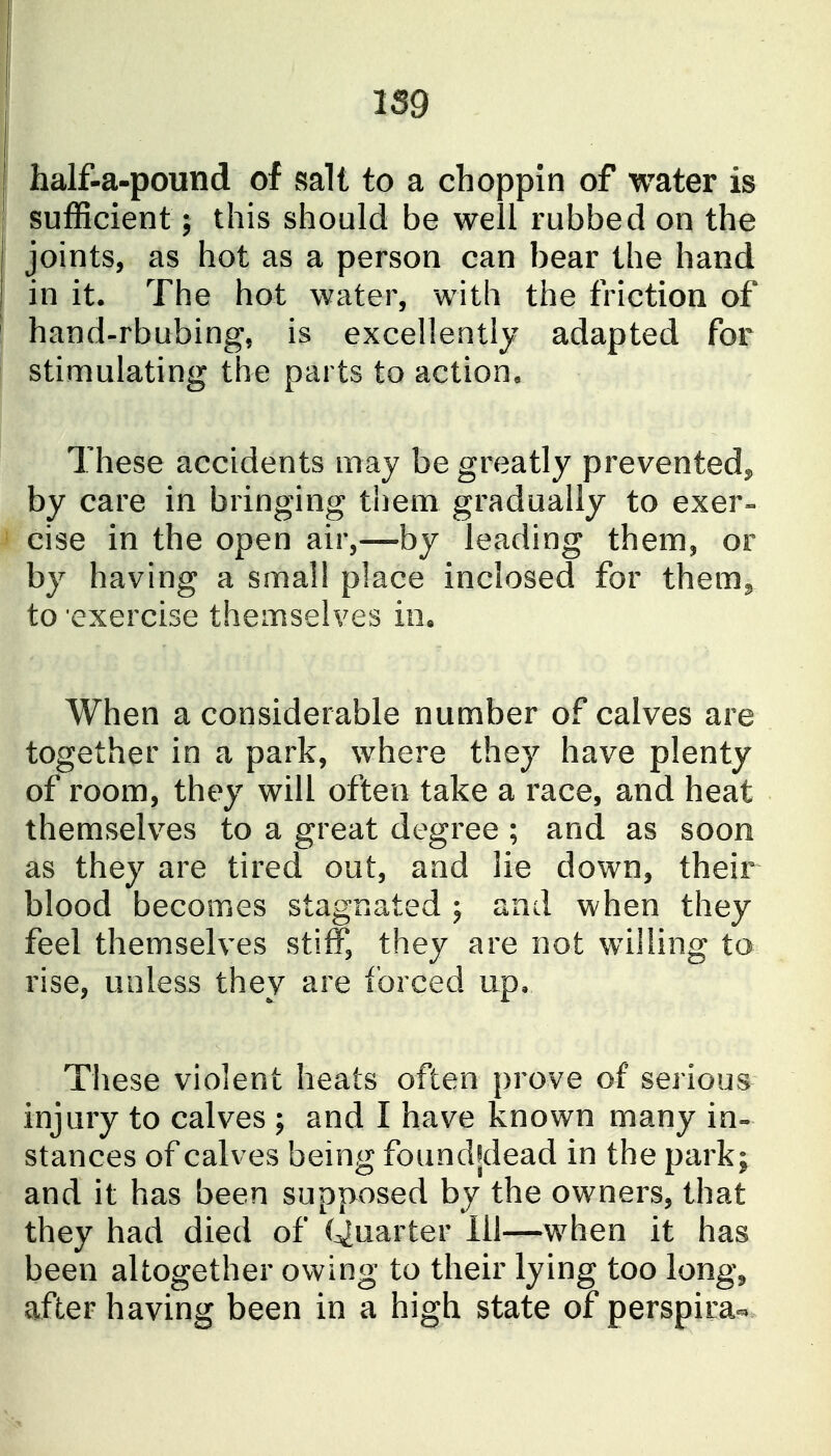 half-a-pound of salt to a choppin of water is sufficient; this should be well rubbed on the joints, as hot as a person can bear the hand in it. The hot water, with the friction of hand-rbubing, is excellently adapted for stimulating the parts to action. These accidents may be greatly prevented^ by care in bringing them gradually to exer« cise in the open air,—by leading them, or by having a small place inclosed for them^, to exercise themselves in. When a considerable number of calves are together in a park, where they have plenty of room, they will often take a race, and heat themselves to a great degree ; and as soon as they are tired out, and lie down, their blood becomes stagnated ; and when they feel themselves stiff, they are not willing to rise, unless they are forced up. These violent heats often prove of serious injury to calves ; and I have known many in» stances of calves being found^^dead in the park; and it has been supposed by the owners, that they had died of Quarter 111—^^when it has been altogether owing to their lying too long^ after having been in a high state of perspira-
