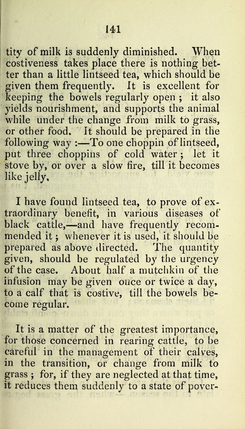 tity of milk is suddenly diminished. When costiveness takes place there is nothing bet- ter than a little lintseed tea, which should be given them frequently. It is excellent for keeping the bowels regularly open ; it also yields nourishment, and supports the animal while under the change from milk to grass, or other food. It should be prepared in the following way :—To one choppin of lintseed, put three choppins of cold water ; let it stove by, or over a slow fire, till it becomes like jelly, I have found lintseed tea, to prove of ex- traordinary benefit, in various diseases of black cattle,—-and have frequently recom- mended it; whenever it is used, it should be prepared as above directed. The quantity given, should be regulated by the urgency of the case. About half a mutchkin of the infusion may be given once or twice a day, to a calf that is costive, till the bowels be- come regular. It is a matter of the greatest importance, for those concerned in rearing cattle, to be careful in the management of their calves, in the transition, or change from milk to grass ; for, if they are neglected at that time, it reduces them suddenly to a state of pover-