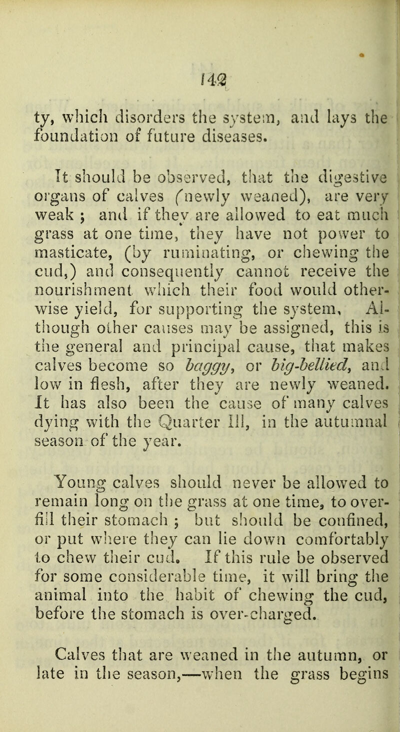 ty, which disorders the system^ and lays the foundation of future diseases. It should be observedj that the digestive organs of calves (newly weaned), are very weak ; and if they are allowed to eat much grass at one time, they have not power to masticate, (by ruminating, or chev^dng the cud,) and consequently cannot receive the nourishment which their food would other- wise yield, for supporting the system. Al- though other causes may be assigned, this is the general and principal cause, that makes calves become so haggy^ or big-heUied^ and low in flesh, after they are newly weaned. It has also been the cause of many calves dying with the Quarter 111, in the autumnal season of the year. Young calves should never be allowed to remain long on the grass at one time^ to over- fill their stomach ; but should be confined, or put wliere they can lie down comfortably to chew their cod. If this rule be observed for some considerable time, it will bring the animal into the habit of chewing the cud, before the stomach is over-charijed. Calves that are weaned in the autumn, or late in the season,—when the grass begins