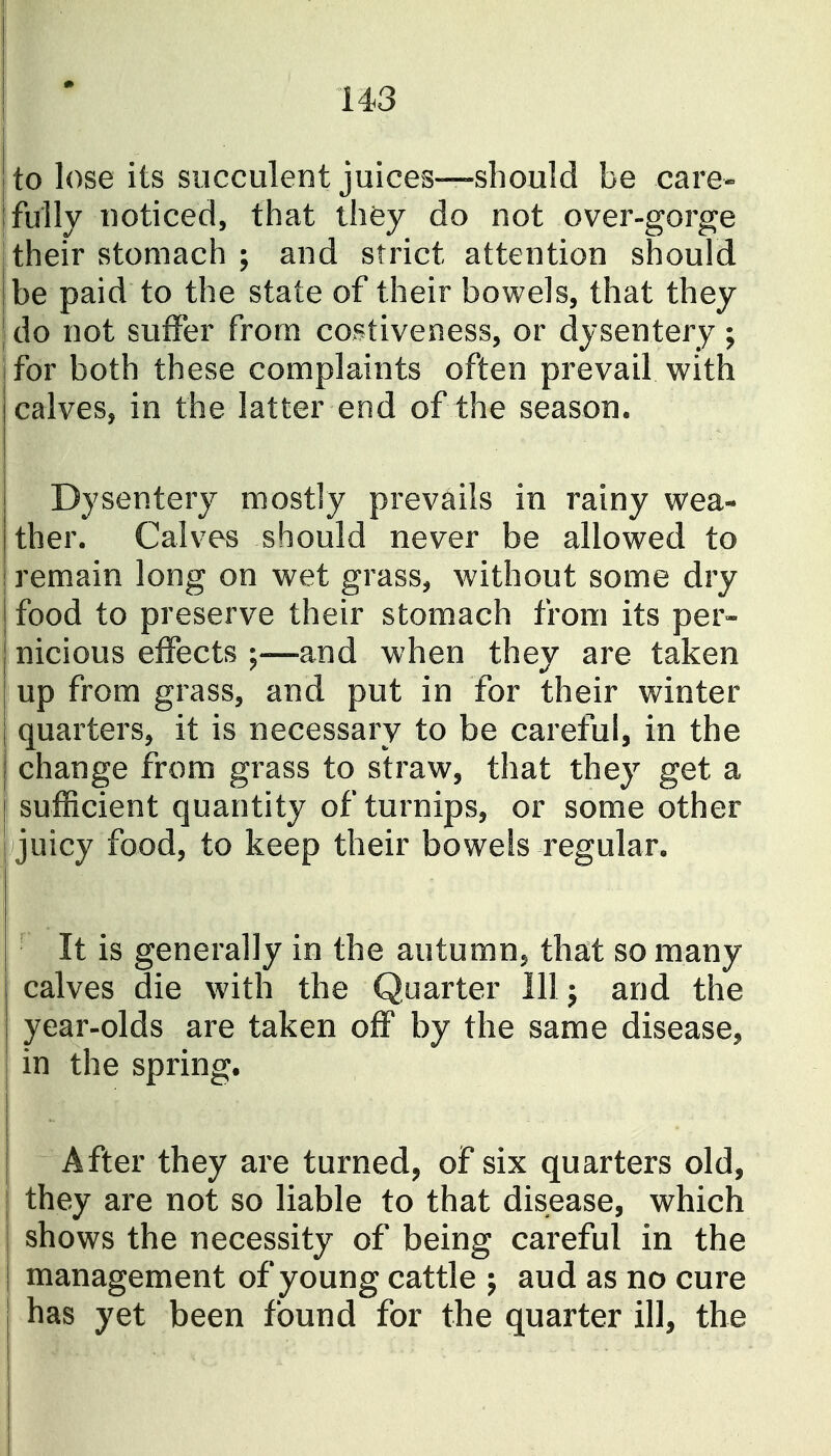 to lose its succulent juices—should be care- fully noticed, that thfey do not over-gorge their stomach ; and strict attention should be paid to the state of their bowels, that they do not suffer from costiveness, or dysentery; ifor both these complaints often prevail with calves, in the latter end of the season. Dysentery mostly prevails in rainy wea- ther. Calves should never be allowed to remain long on wet grass, without some dry food to preserve their stomach from its per- nicious effects ;—and when they are taken up from grass, and put in for their winter quarters, it is necessary to be careful, in the change from grass to straw, that they get a sufficient quantity of turnips, or some other juicy food, to keep their bowels regular. ■ It is generally in the autumn^ th^t so many calves die with the Quarter Illj and the year-olds are taken off by the same disease, in the spring. After they are turned, of six quarters old, they are not so liable to that disease, which shows the necessity of being careful in the I management of young cattle j aud as no cure has yet been found for the quarter ill, the